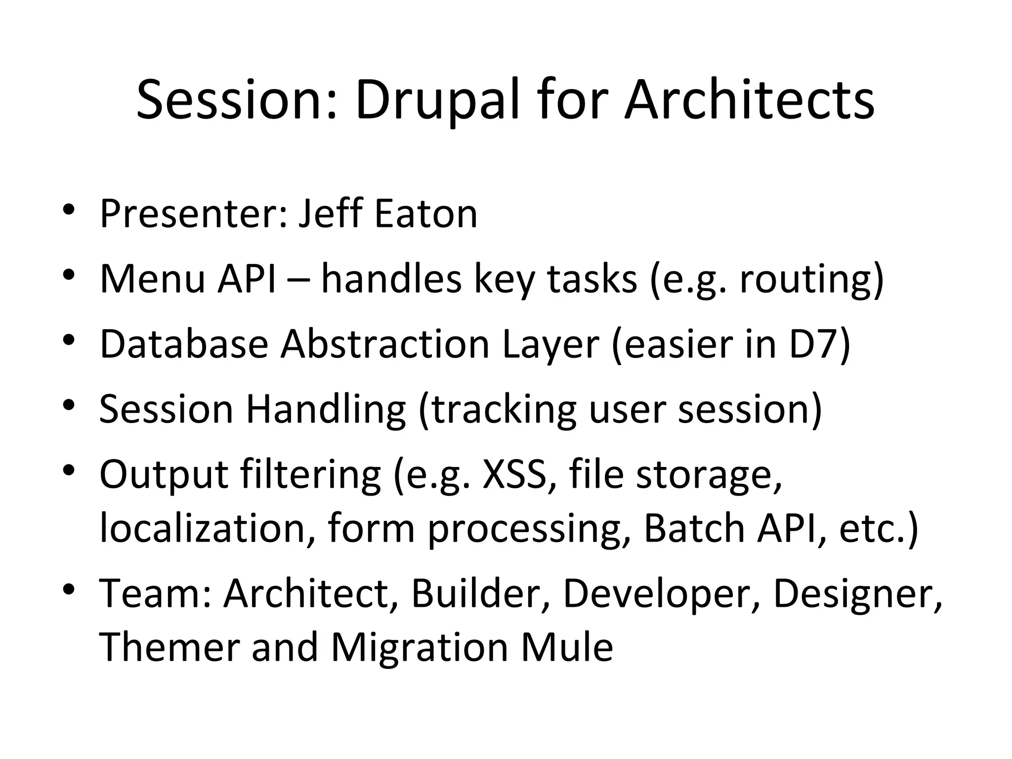 Session: Drupal for Architects Presenter: Jeff Eaton Menu API – handles key tasks (e.g. routing) Database Abstraction Layer (easier in D7) Session Handling (tracking user session) Output filtering (e.g. XSS, file storage, localization, form processing, Batch API, etc.) Team: Architect, Builder, Developer, Designer, Themer and Migration Mule 
