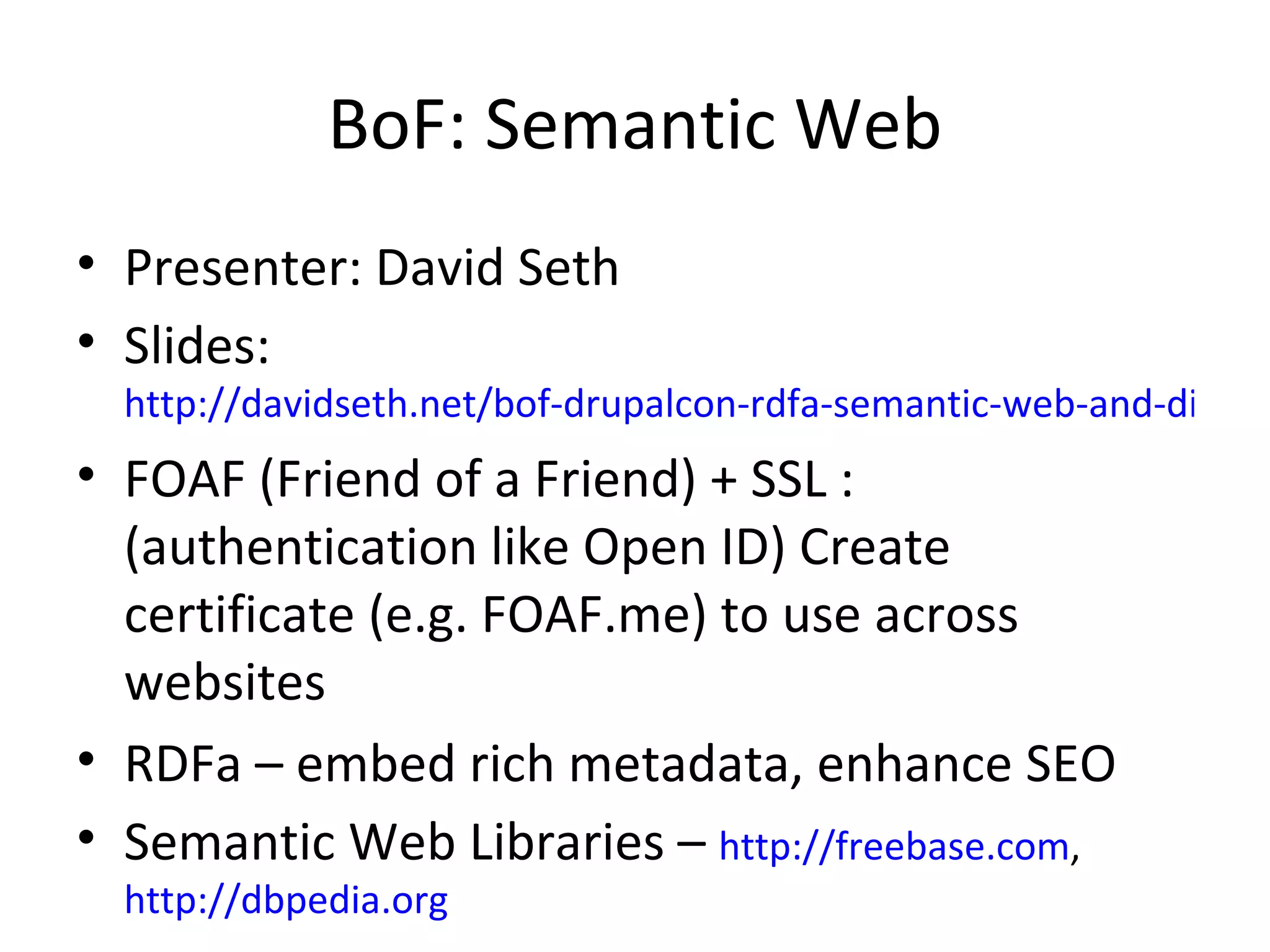 BoF: Semantic Web Presenter: David Seth Slides:  http://davidseth.net/bof-drupalcon-rdfa-semantic-web-and-distributed-social-networks FOAF (Friend of a Friend) + SSL : (authentication like Open ID) Create certificate (e.g. FOAF.me) to use across websites RDFa – embed rich metadata, enhance SEO Semantic Web Libraries –  http://freebase.com ,  http://dbpedia.org 