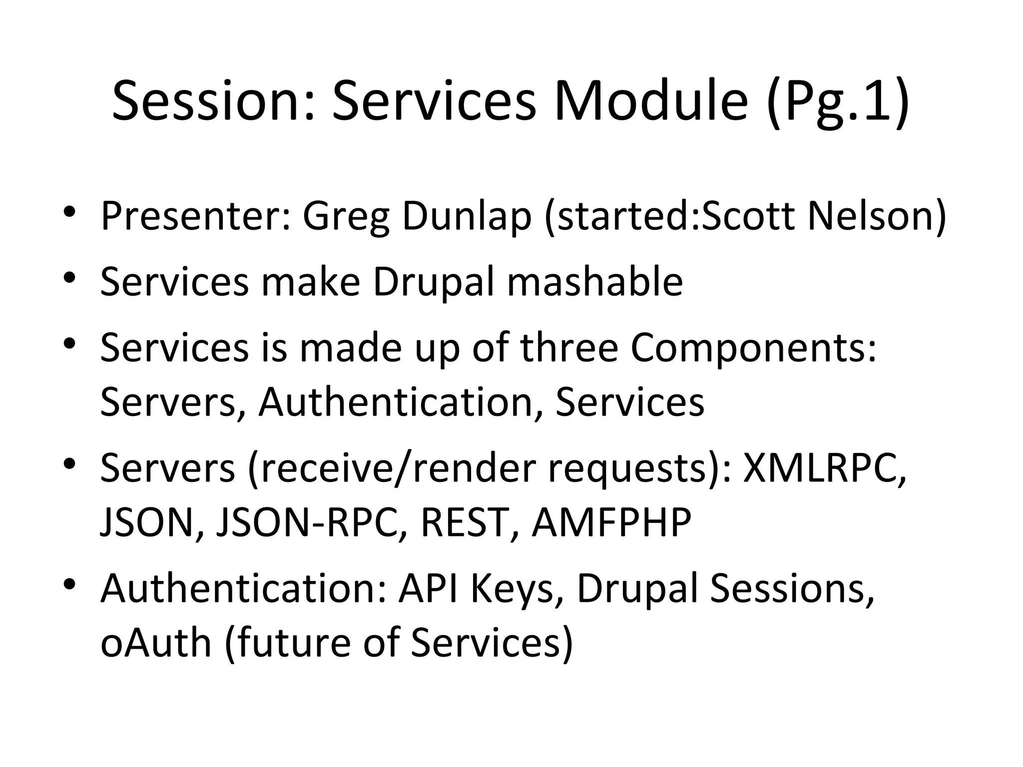 Session: Services Module (Pg.1) Presenter: Greg Dunlap (started:Scott Nelson) Services make Drupal mashable  Services is made up of three Components: Servers, Authentication, Services Servers (receive/render requests): XMLRPC, JSON, JSON-RPC, REST, AMFPHP Authentication: API Keys, Drupal Sessions, oAuth (future of Services) 