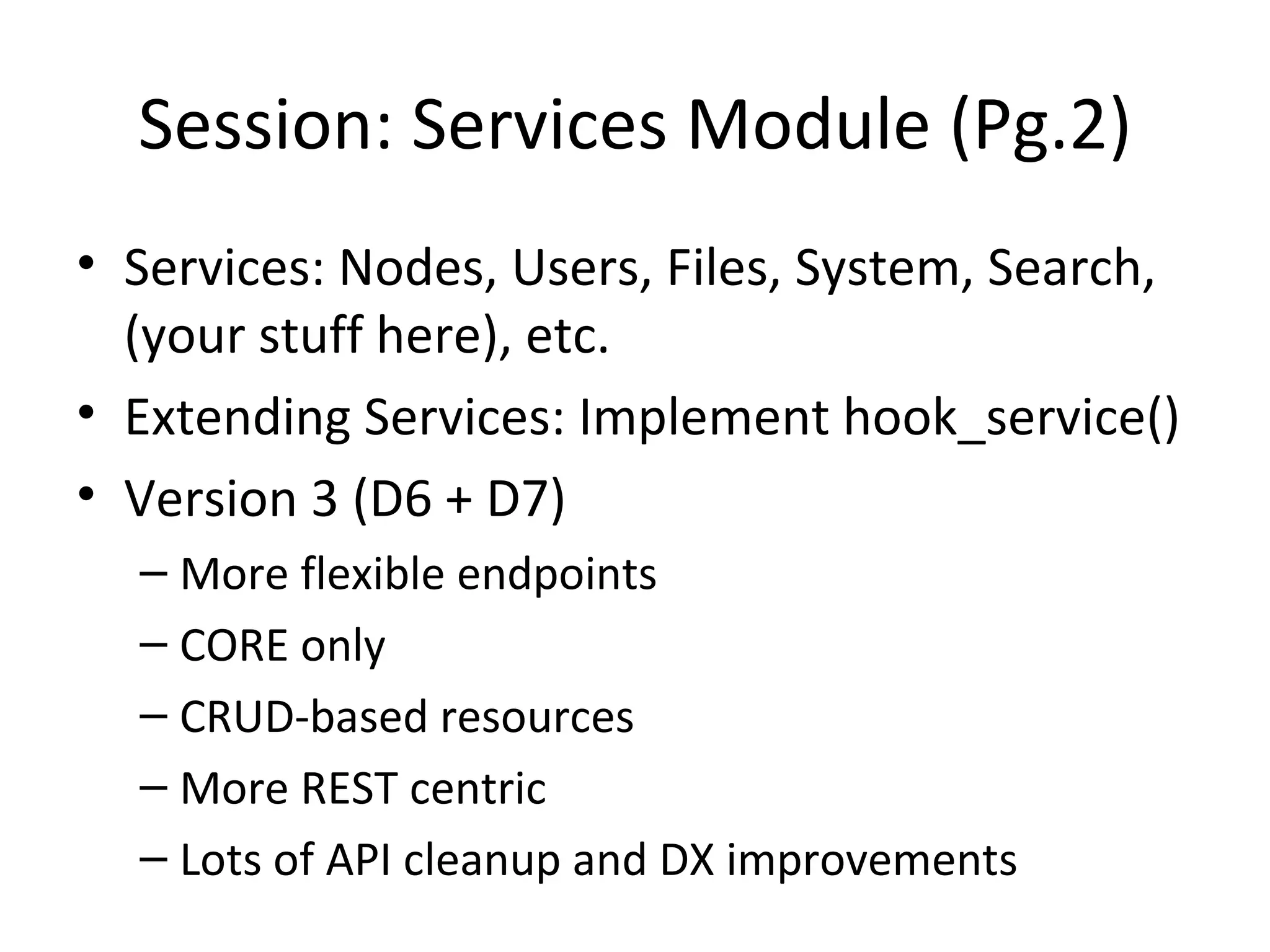 Session: Services Module (Pg.2) Services: Nodes, Users, Files, System, Search, (your stuff here), etc. Extending Services: Implement hook_service() Version 3 (D6 + D7) More flexible endpoints CORE only CRUD-based resources More REST centric Lots of API cleanup and DX improvements 