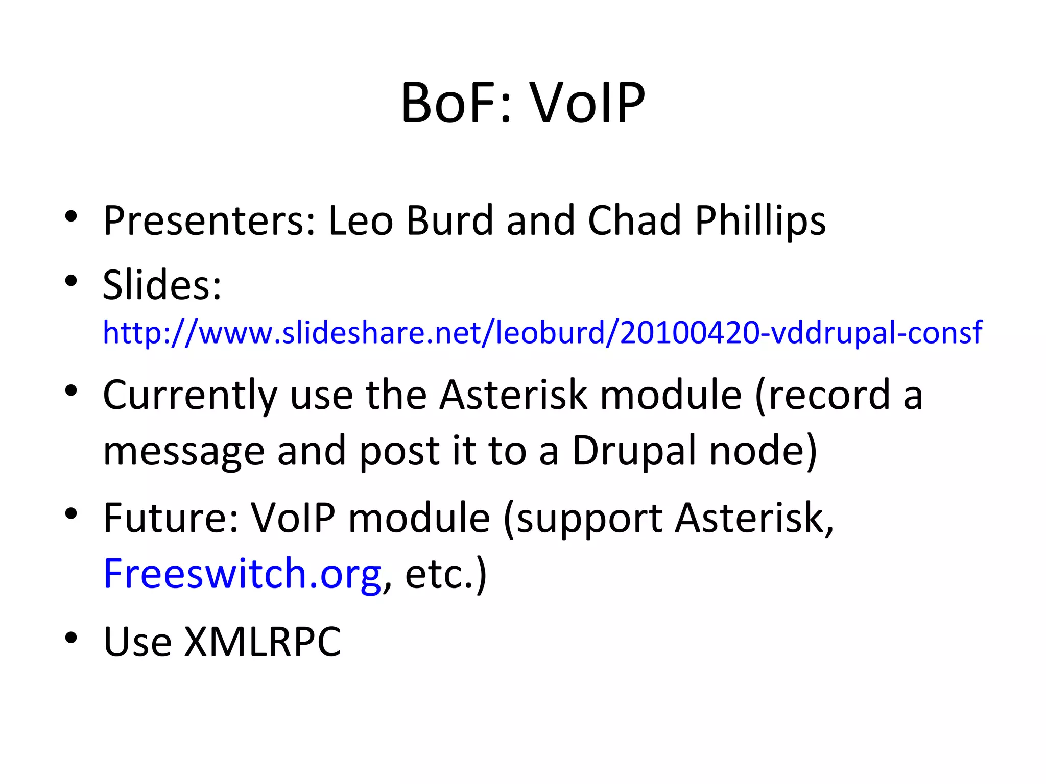 BoF: VoIP Presenters: Leo Burd and Chad Phillips Slides:  http://www.slideshare.net/leoburd/20100420-vddrupal-consf2010-3803885 Currently use the Asterisk module (record a message and post it to a Drupal node) Future: VoIP module (support Asterisk,  Freeswitch.org , etc.) Use XMLRPC 