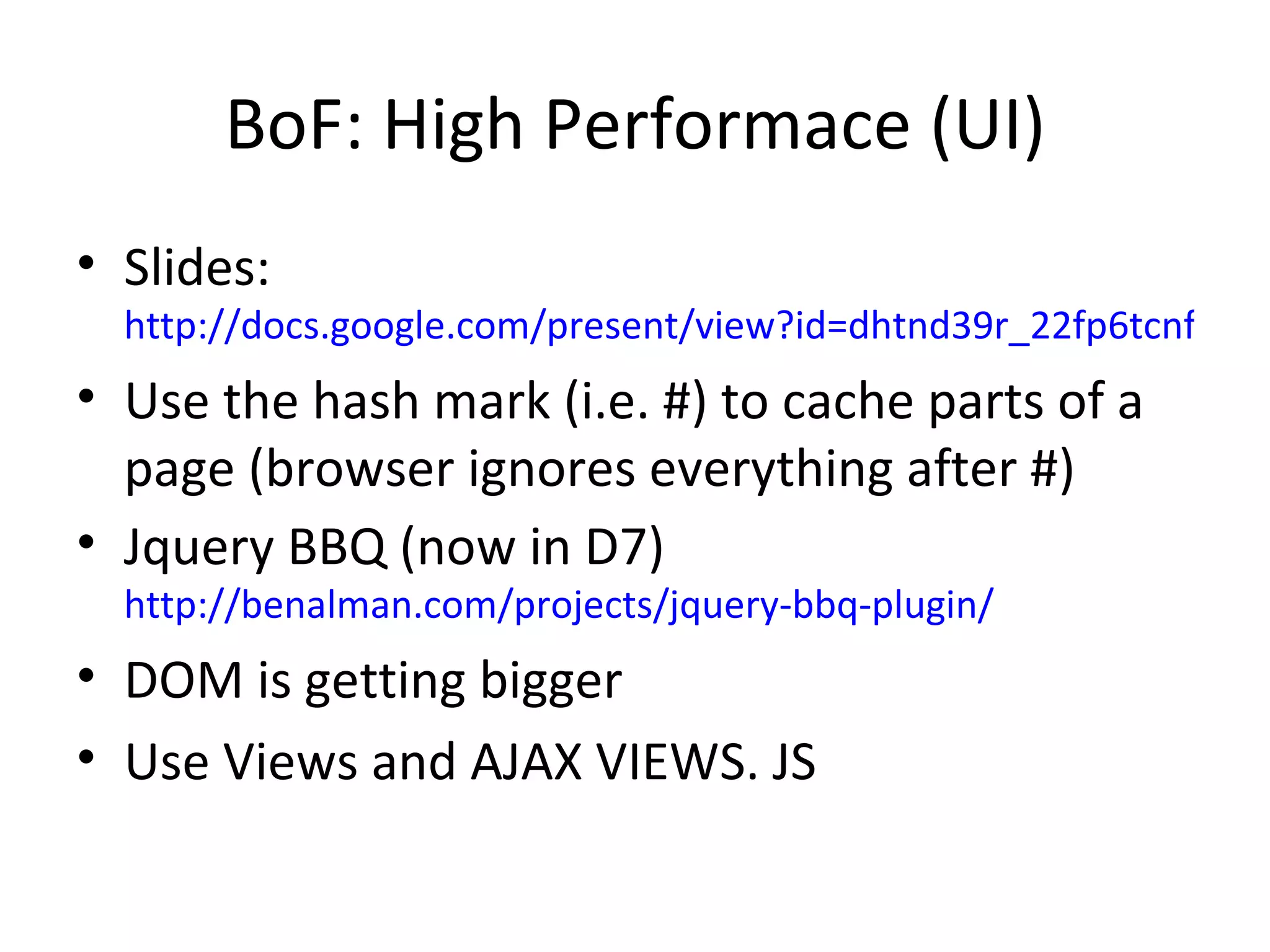 BoF: High Performace (UI) Slides: http://docs.google.com/present/view?id=dhtnd39r_22fp6tcnfm Use the hash mark (i.e. #) to cache parts of a page (browser ignores everything after #) Jquery BBQ (now in D7)  http://benalman.com/projects/jquery-bbq-plugin/ DOM is getting bigger Use Views and AJAX VIEWS. JS 