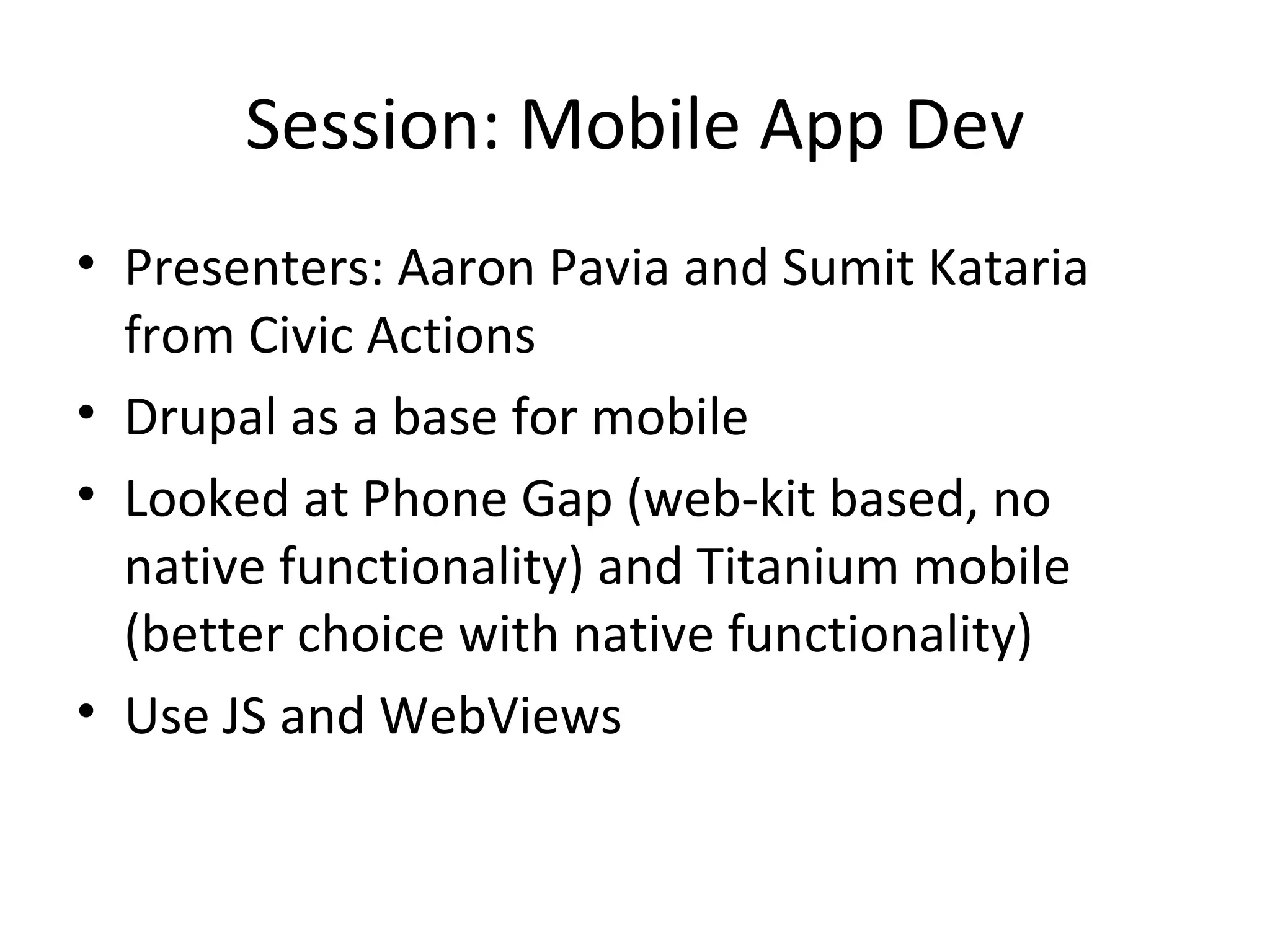 Session: Mobile App Dev Presenters: Aaron Pavia and Sumit Kataria from Civic Actions Drupal as a base for mobile Looked at Phone Gap (web-kit based, no native functionality) and Titanium mobile (better choice with native functionality) Use JS and WebViews 