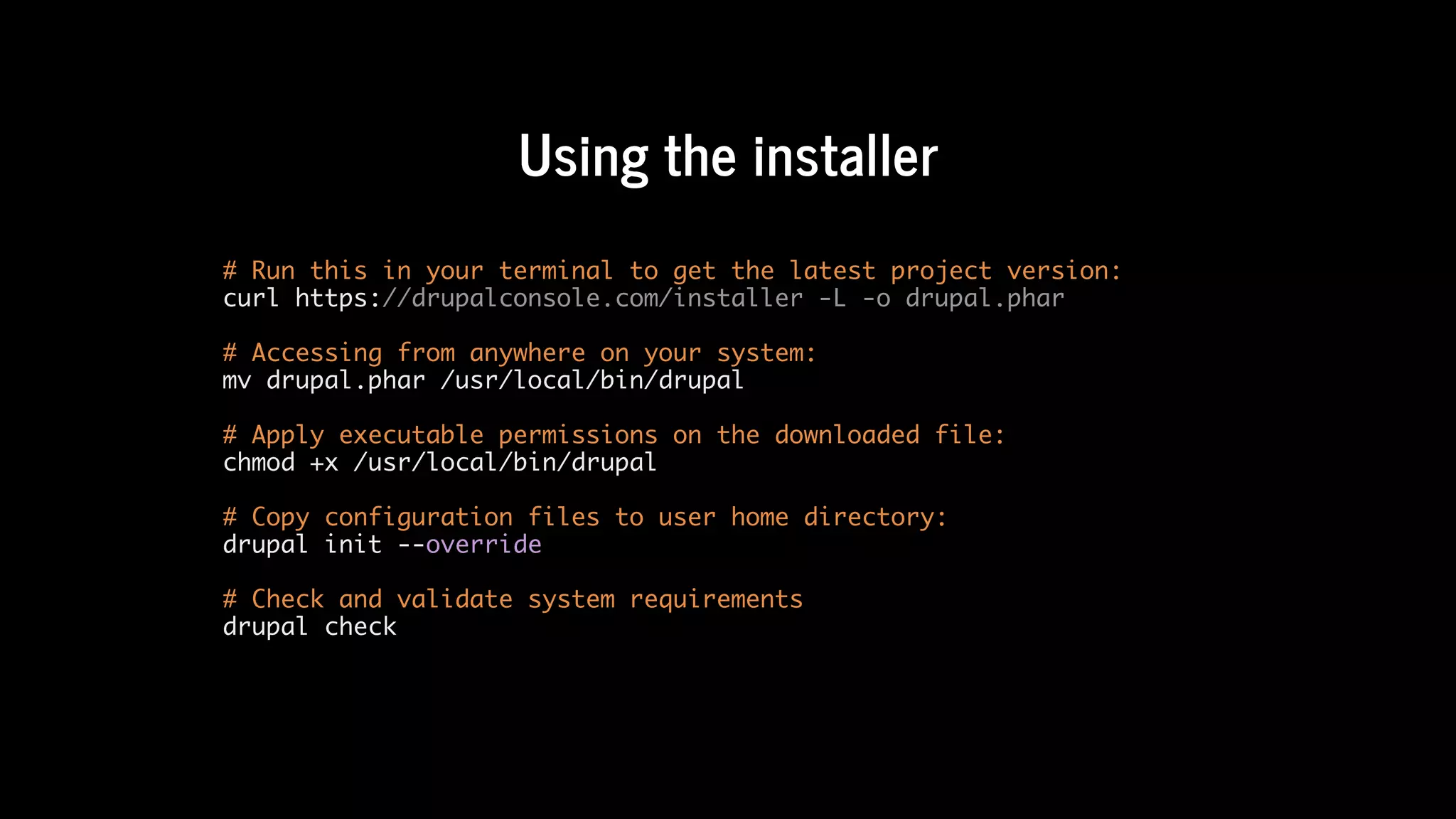 Using	the	installer
# Run this in your terminal to get the latest project version:
curl https://drupalconsole.com/installer -L -o drupal.phar
# Accessing from anywhere on your system:
mv drupal.phar /usr/local/bin/drupal
# Apply executable permissions on the downloaded file:
chmod +x /usr/local/bin/drupal
# Copy configuration files to user home directory:
drupal init --override
# Check and validate system requirements
drupal check
 