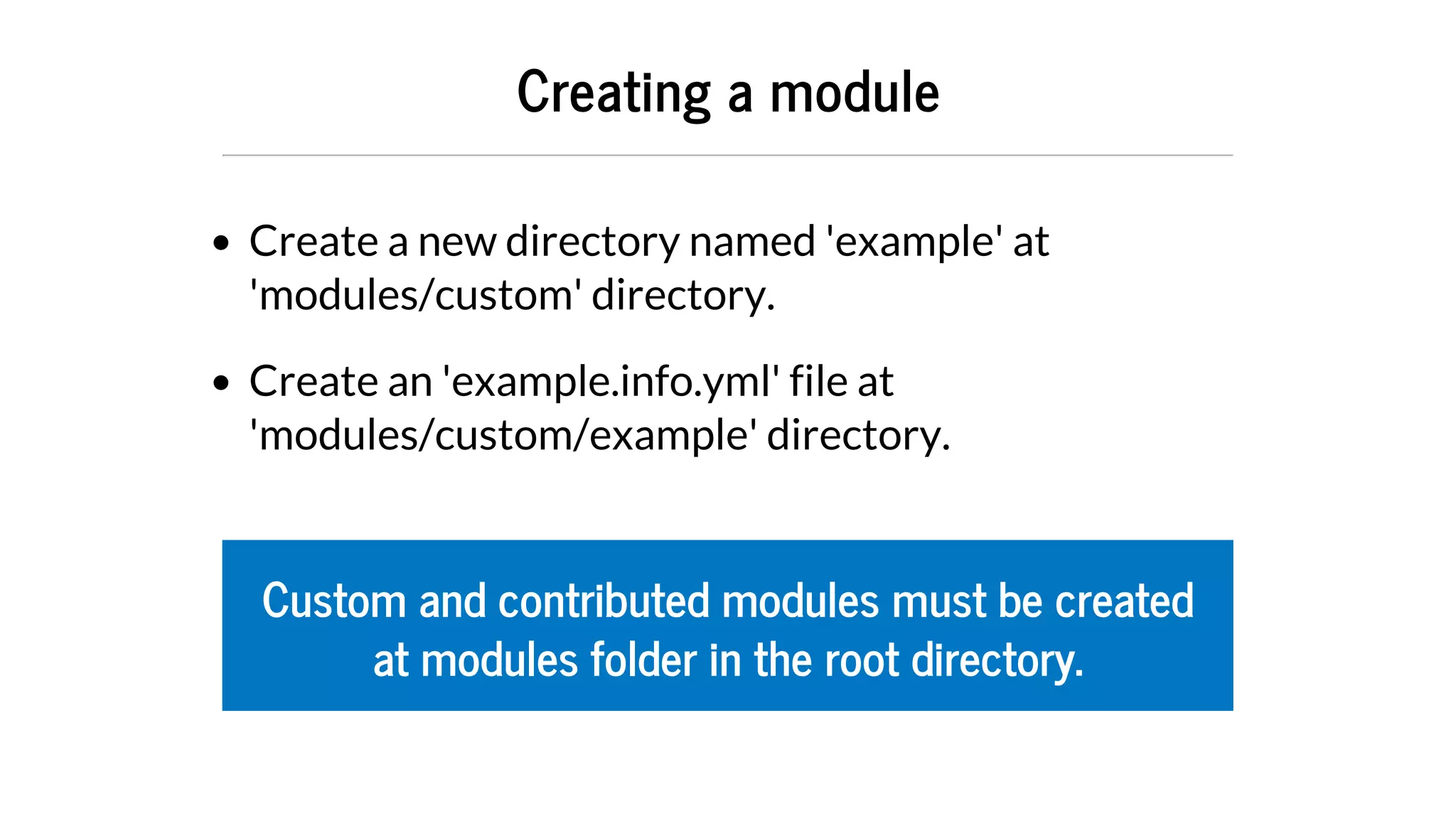 Creating	a	module
Create	a	new	directory	named	'example'	at
'modules/custom'	directory.
Create	an	'example.info.yml'	file	at
'modules/custom/example'	directory.
Custom	and	contributed	modules	must	be	created
at	modules	folder	in	the	root	directory.
 