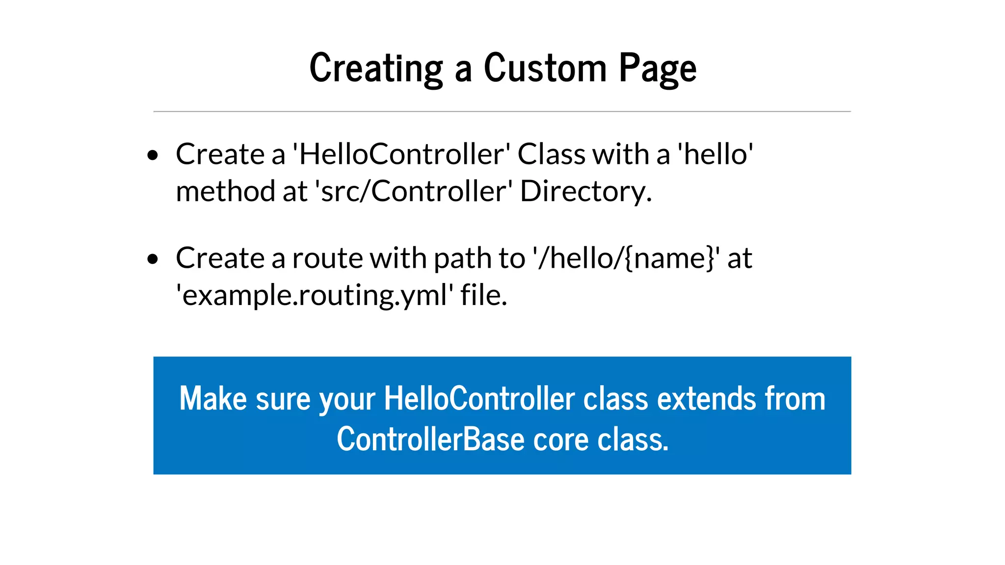 Creating	a	Custom	Page
Create	a	'HelloController'	Class	with	a	'hello'
method	at	'src/Controller'	Directory.
Create	a	route	with	path	to	'/hello/{name}'	at
'example.routing.yml'	file.
Make	sure	your	HelloController	class	extends	from
ControllerBase	core	class.
 