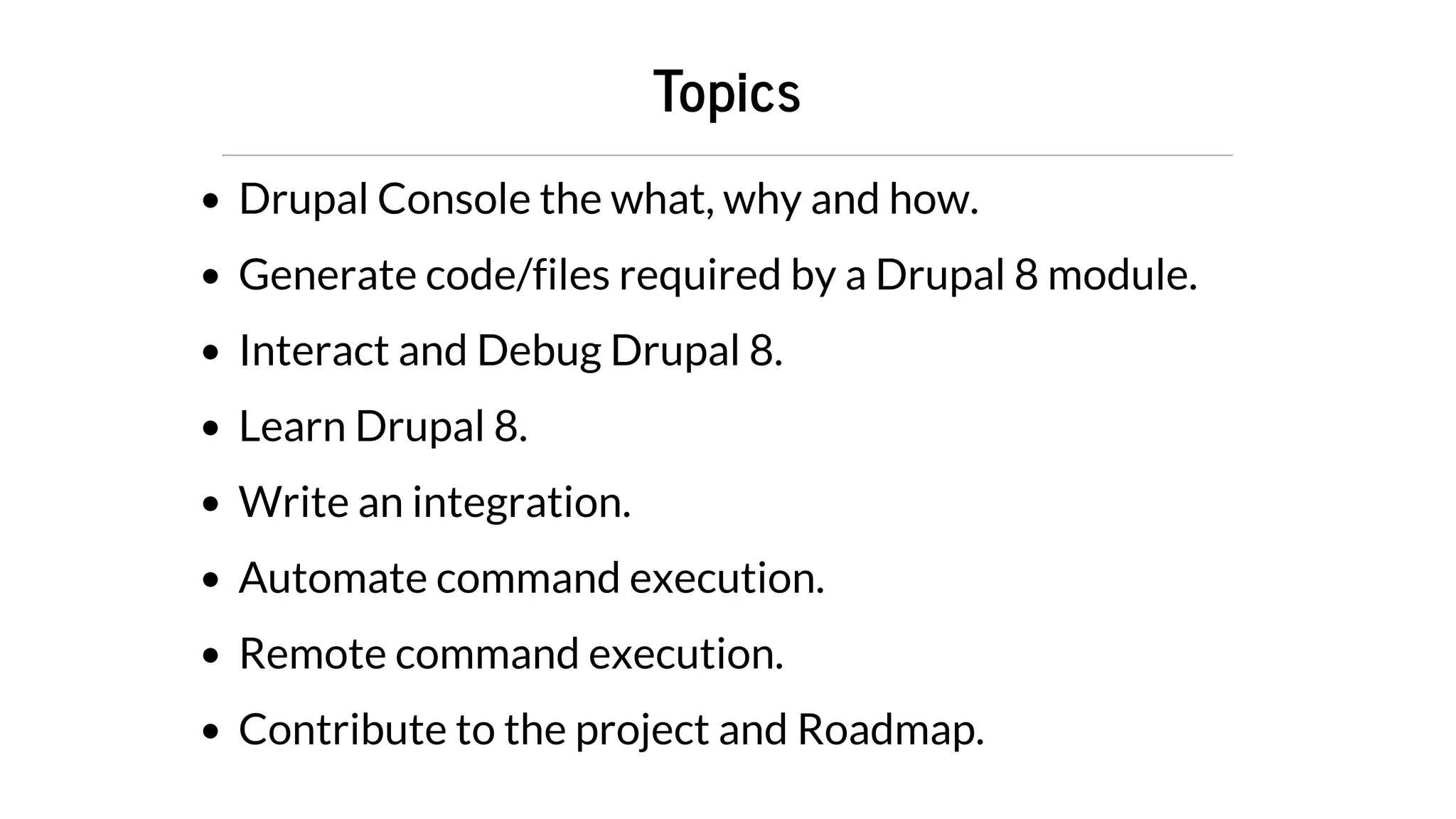 Topics
Drupal	Console	the	what,	why	and	how.
Generate	code/files	required	by	a	Drupal	8	module.
Interact	and	Debug	Drupal	8.
Learn	Drupal	8.
Write	an	integration.
Automate	command	execution.
Remote	command	execution.
Contribute	to	the	project	and	Roadmap.
 