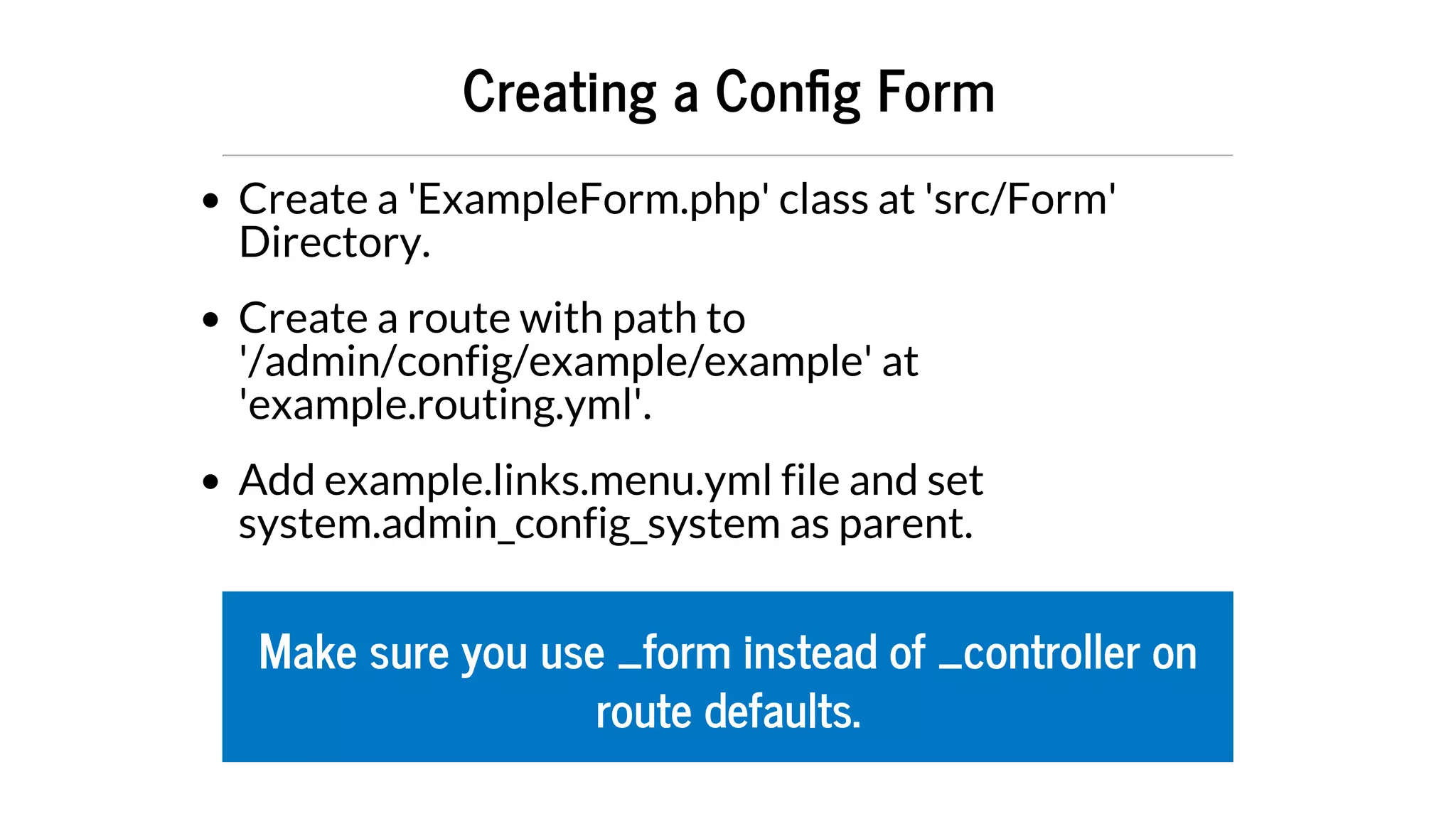 Creating	a	Con g	Form
Create	a	'ExampleForm.php'	class	at	'src/Form'
Directory.
Create	a	route	with	path	to
'/admin/config/example/example'	at
'example.routing.yml'.
Add	example.links.menu.yml	file	and	set
system.admin_config_system	as	parent.
Make	sure	you	use	_form	instead	of	_controller	on
route	defaults.
 