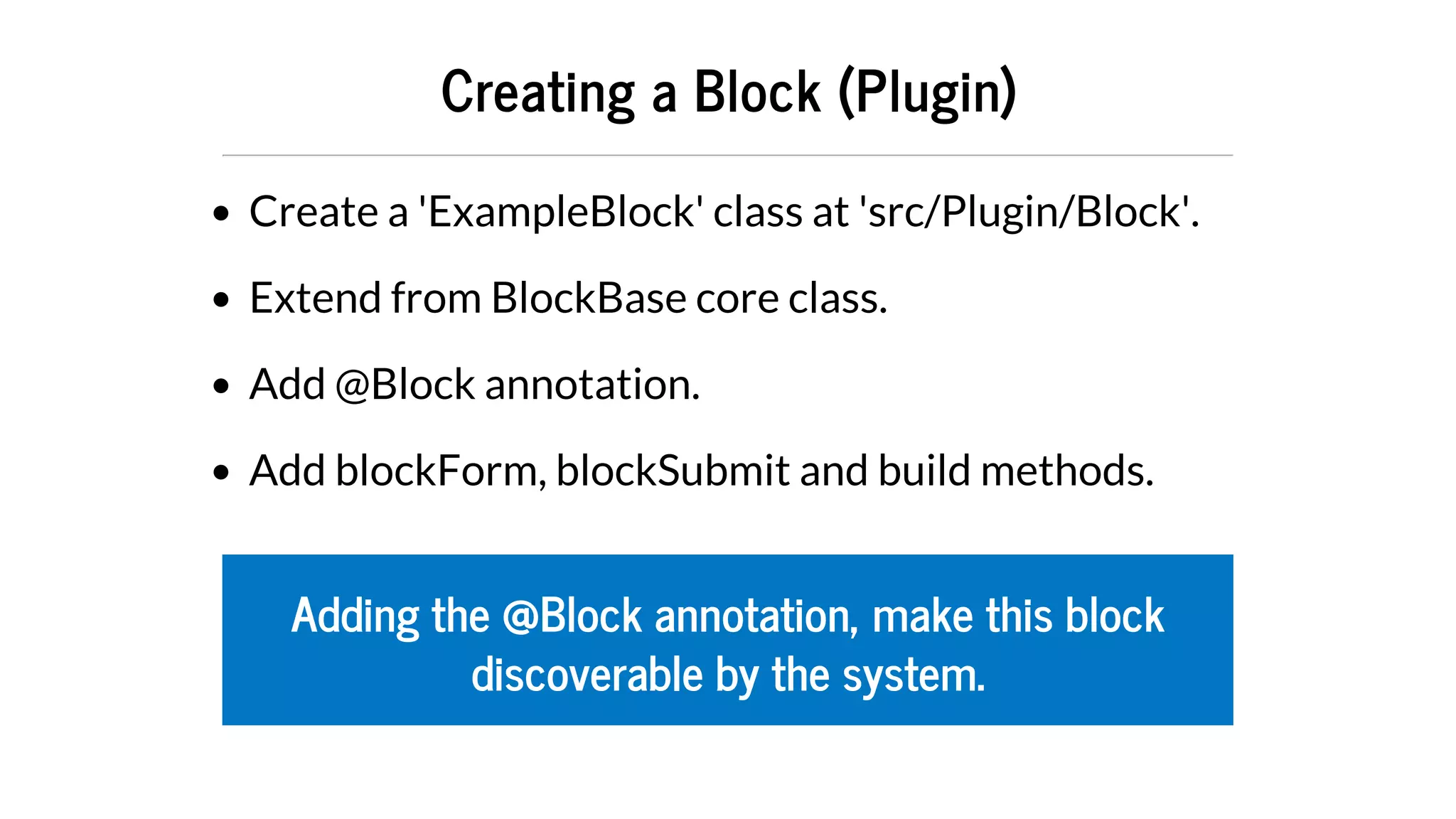 Creating	a	Block	(Plugin)
Create	a	'ExampleBlock'	class	at	'src/Plugin/Block'.
Extend	from	BlockBase	core	class.
Add	@Block	annotation.
Add	blockForm,	blockSubmit	and	build	methods.
Adding	the	@Block	annotation,	make	this	block
discoverable	by	the	system.
 