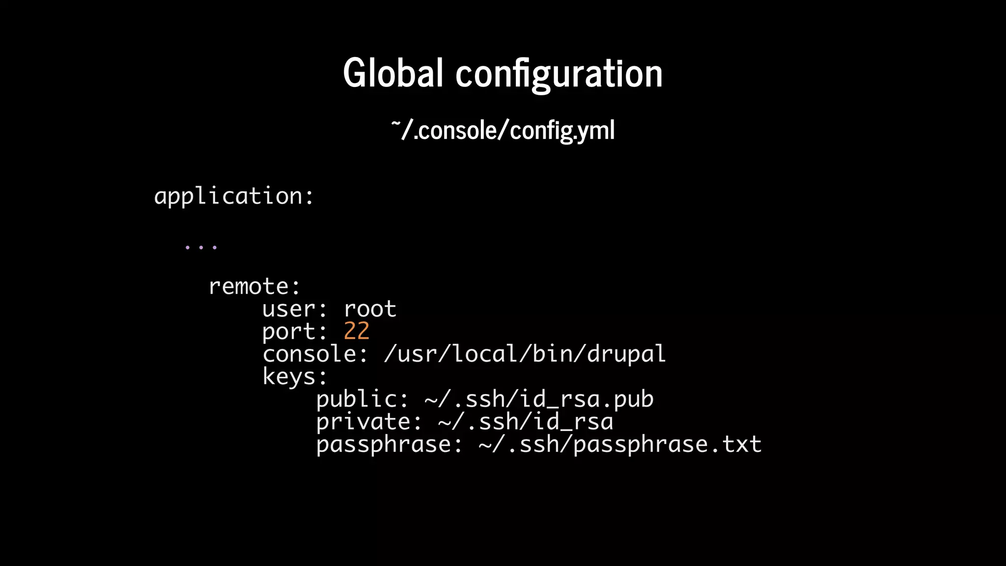 Global	con guration
~/.console/config.yml
application:
...
remote:
user: root
port: 22
console: /usr/local/bin/drupal
keys:
public: ~/.ssh/id_rsa.pub
private: ~/.ssh/id_rsa
passphrase: ~/.ssh/passphrase.txt
 
