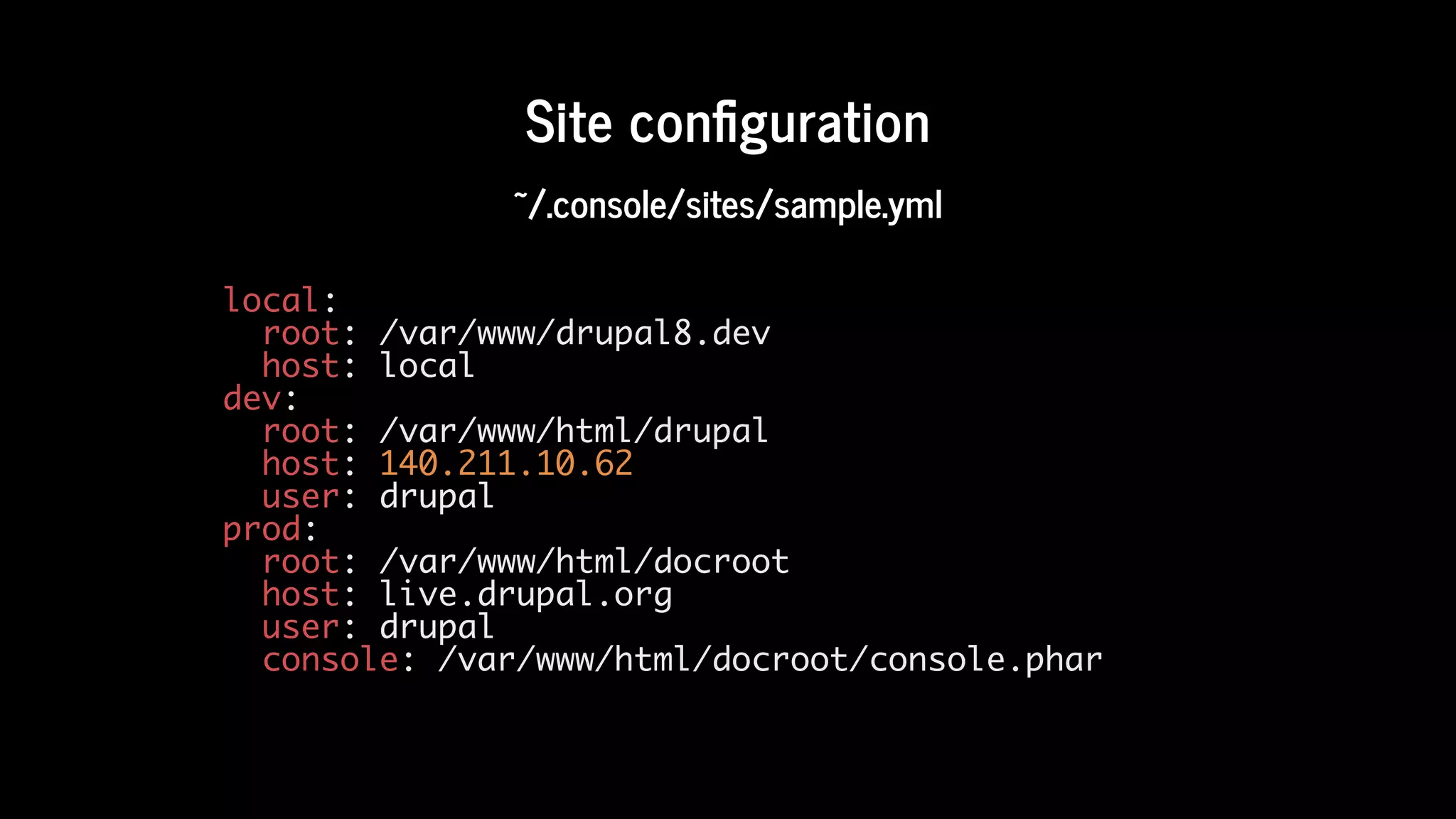 Site	con guration
~/.console/sites/sample.yml
local:
root: /var/www/drupal8.dev
host: local
dev:
root: /var/www/html/drupal
host: 140.211.10.62
user: drupal
prod:
root: /var/www/html/docroot
host: live.drupal.org
user: drupal
console: /var/www/html/docroot/console.phar
 
