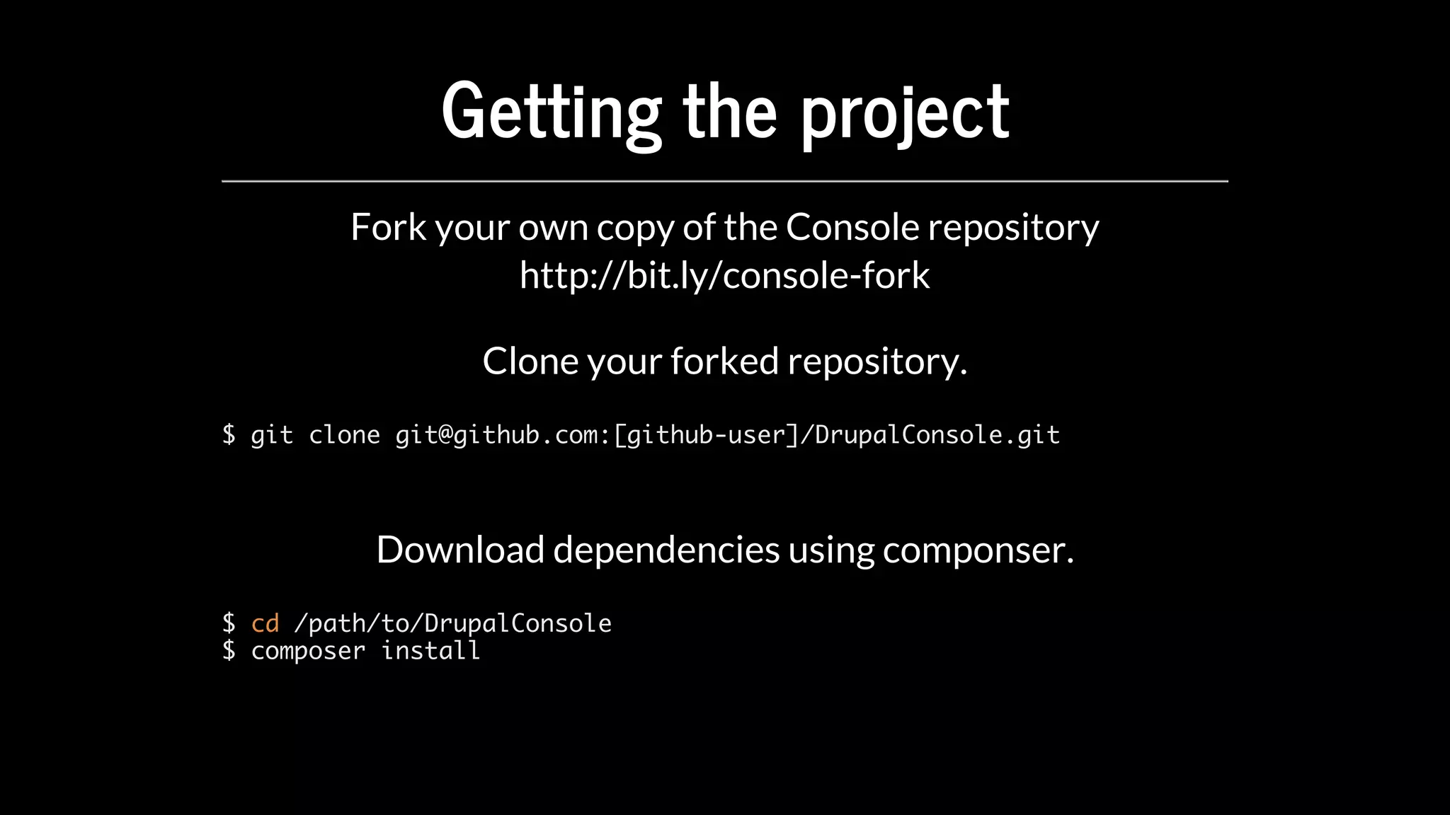 Getting	the	project
Fork	your	own	copy	of	the	Console	repository
Clone	your	forked	repository.
$ git clone git@github.com:[github-user]/DrupalConsole.git
Download	dependencies	using	componser.
$ cd /path/to/DrupalConsole
$ composer install
http://bit.ly/console-fork
 