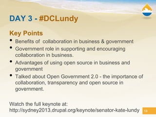 DAY 3 - #DCLundy
Key Points
•  Benefits of collaboration in business & government
•  Government role in supporting and encouraging
     collaboration in business.
•    Advantages of using open source in business and
     government
•    Talked about Open Government 2.0 - the importance of
     collaboration, transparency and open source in
     government.

Watch the full keynote at:
http://sydney2013.drupal.org/keynote/senator-kate-lundy     13
 