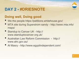 DAY 2 - #DRIESNOTE
Doing well, Doing good
•  We the people https://petitions.whitehouse.gov/
•  MTA site during Superstrom sandy - http://www.mta.info/
     maps/
•    Standup to Cancer UK - http://
     www.standuptocancer.org.uk/
•    Australian Law Reform Commission - http://
     www.alrc.gov.au/
•    Al Masry - http://www.egyptindependent.com/


                                                         7
 