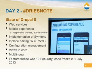 DAY 2 - #DRIESNOTE
State of Drupal 8
•  Web services
•  Mobile experience
   o  responsive themes, admin toolbar
•  Implementation of Symfony
•  Inplace editing, WYSIWYG
•  Configuration management
•  Views in core
•  Multilingual
•  Feature freeze was 19 Feburary, code freeze is 1 July
  2013
                                                           8
 