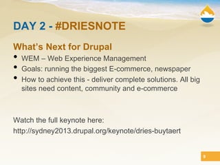 DAY 2 - #DRIESNOTE
What’s Next for Drupal
•  WEM – Web Experience Management
•  Goals: running the biggest E-commerce, newspaper
•  How to achieve this - deliver complete solutions. All big
  sites need content, community and e-commerce



Watch the full keynote here:
http://sydney2013.drupal.org/keynote/dries-buytaert


                                                               9
 