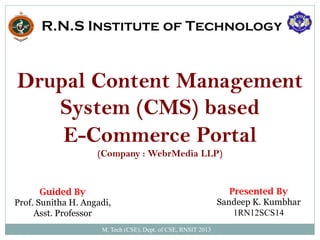 M. Tech (CSE), Dept. of CSE, RNSIT 2013
R.N.S Institute of Technology
Drupal Content Management
System (CMS) based
E-Commerce Portal
(Company : WebrMedia LLP)
Guided By
Prof. Sunitha H. Angadi,
Asst. Professor
Presented By
Sandeep K. Kumbhar
1RN12SCS14
 