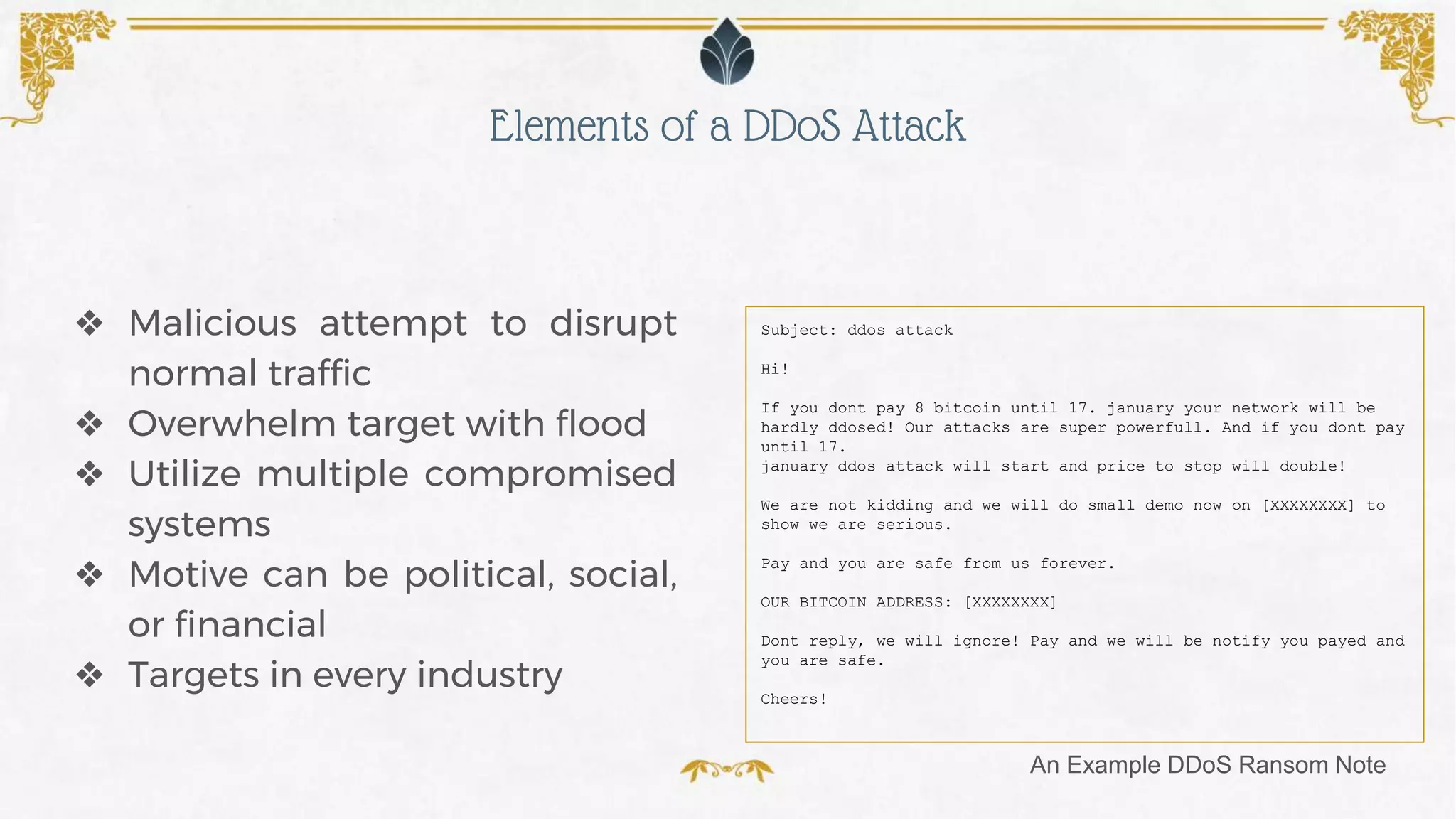 ❖ Malicious attempt to disrupt
normal traffic
❖ Overwhelm target with flood
❖ Utilize multiple compromised
systems
❖ Motive can be political, social,
or financial
❖ Targets in every industry
Subject: ddos attack
Hi!
If you dont pay 8 bitcoin until 17. january your network will be
hardly ddosed! Our attacks are super powerfull. And if you dont pay
until 17.
january ddos attack will start and price to stop will double!
We are not kidding and we will do small demo now on [XXXXXXXX] to
show we are serious.
Pay and you are safe from us forever.
OUR BITCOIN ADDRESS: [XXXXXXXX]
Dont reply, we will ignore! Pay and we will be notify you payed and
you are safe.
Cheers!
Elements of a DDoS Attack
An Example DDoS Ransom Note
 
