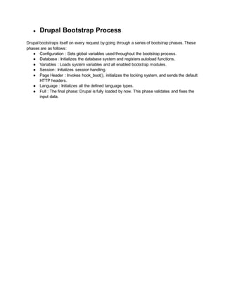 ● Drupal Bootstrap Process 
Drupal bootstraps itself on every request by going through a series of bootstrap phases. These 
phases are as follows: 
● Configuration : Sets global variables used throughout the bootstrap process. 
● Database : Initializes the database system and registers autoload functions. 
● Variables : Loads system variables and all enabled bootstrap modules. 
● Session : Initializes session handling. 
● Page Header : Invokes hook_boot(), initializes the locking system, and sends the default 
HTTP headers. 
● Language : Initializes all the defined language types. 
● Full : The final phase: Drupal is fully loaded by now. This phase validates and fixes the 
input data. 
