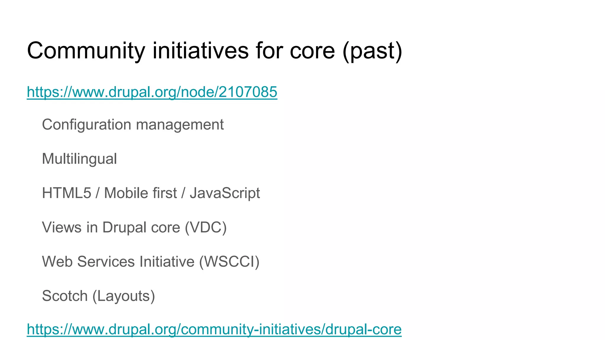 Community initiatives for core (past)
https://www.drupal.org/node/2107085
Configuration management
Multilingual
HTML5 / Mobile first / JavaScript
Views in Drupal core (VDC)
Web Services Initiative (WSCCI)
Scotch (Layouts)
https://www.drupal.org/community-initiatives/drupal-core
 