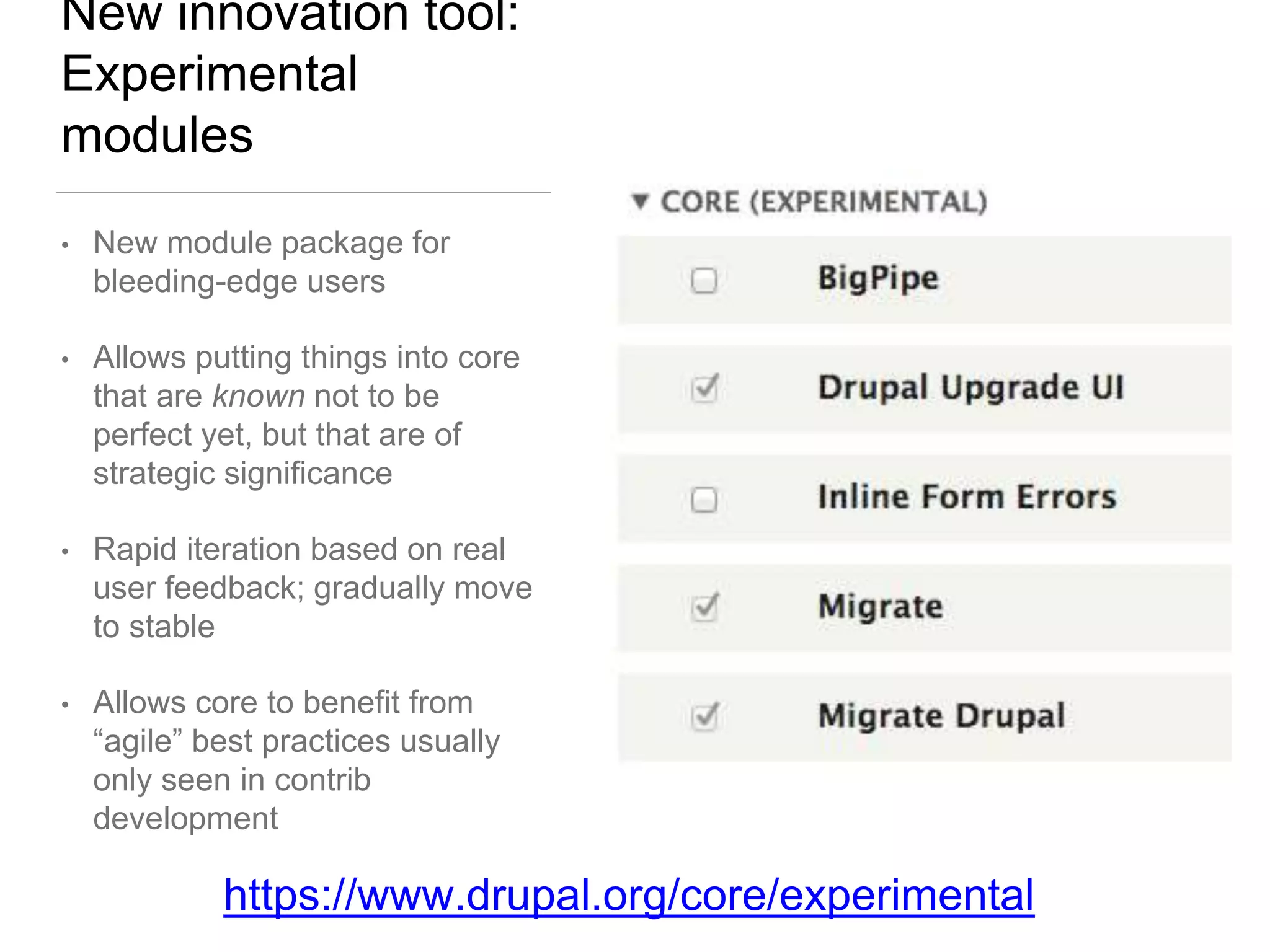 New innovation tool:
Experimental
modules
• New module package for
bleeding-edge users
• Allows putting things into core
that are known not to be
perfect yet, but that are of
strategic significance
• Rapid iteration based on real
user feedback; gradually move
to stable
• Allows core to benefit from
“agile” best practices usually
only seen in contrib
development
https://www.drupal.org/core/experimental
 