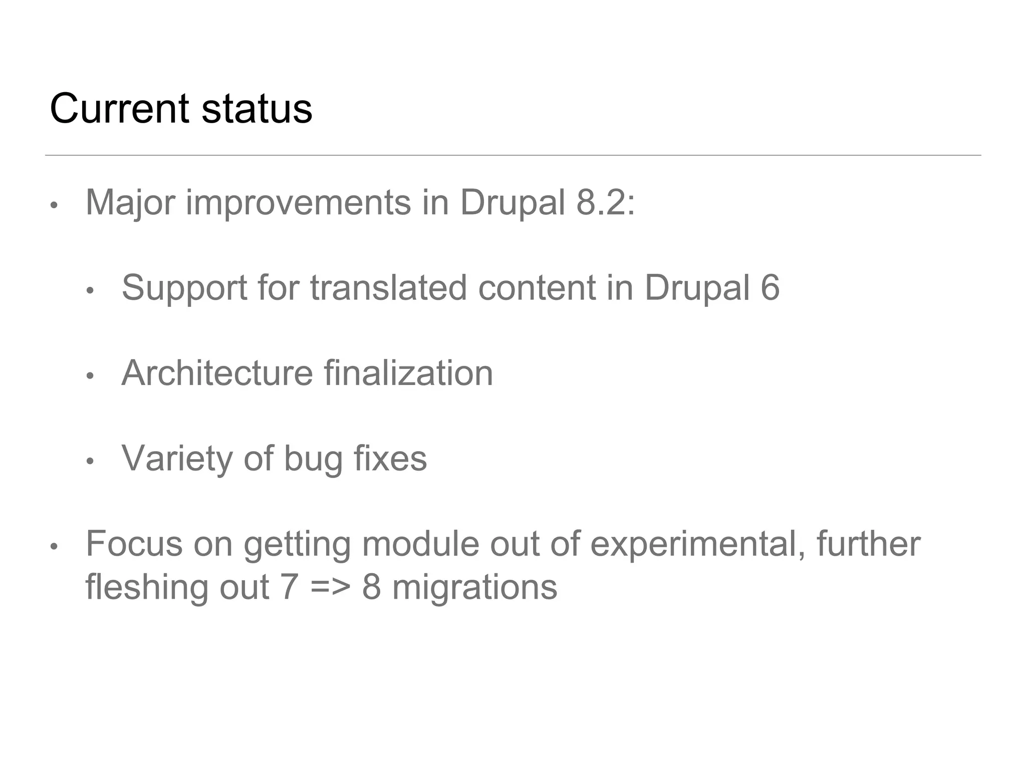Current status
• Major improvements in Drupal 8.2:
• Support for translated content in Drupal 6
• Architecture finalization
• Variety of bug fixes
• Focus on getting module out of experimental, further
fleshing out 7 => 8 migrations
 