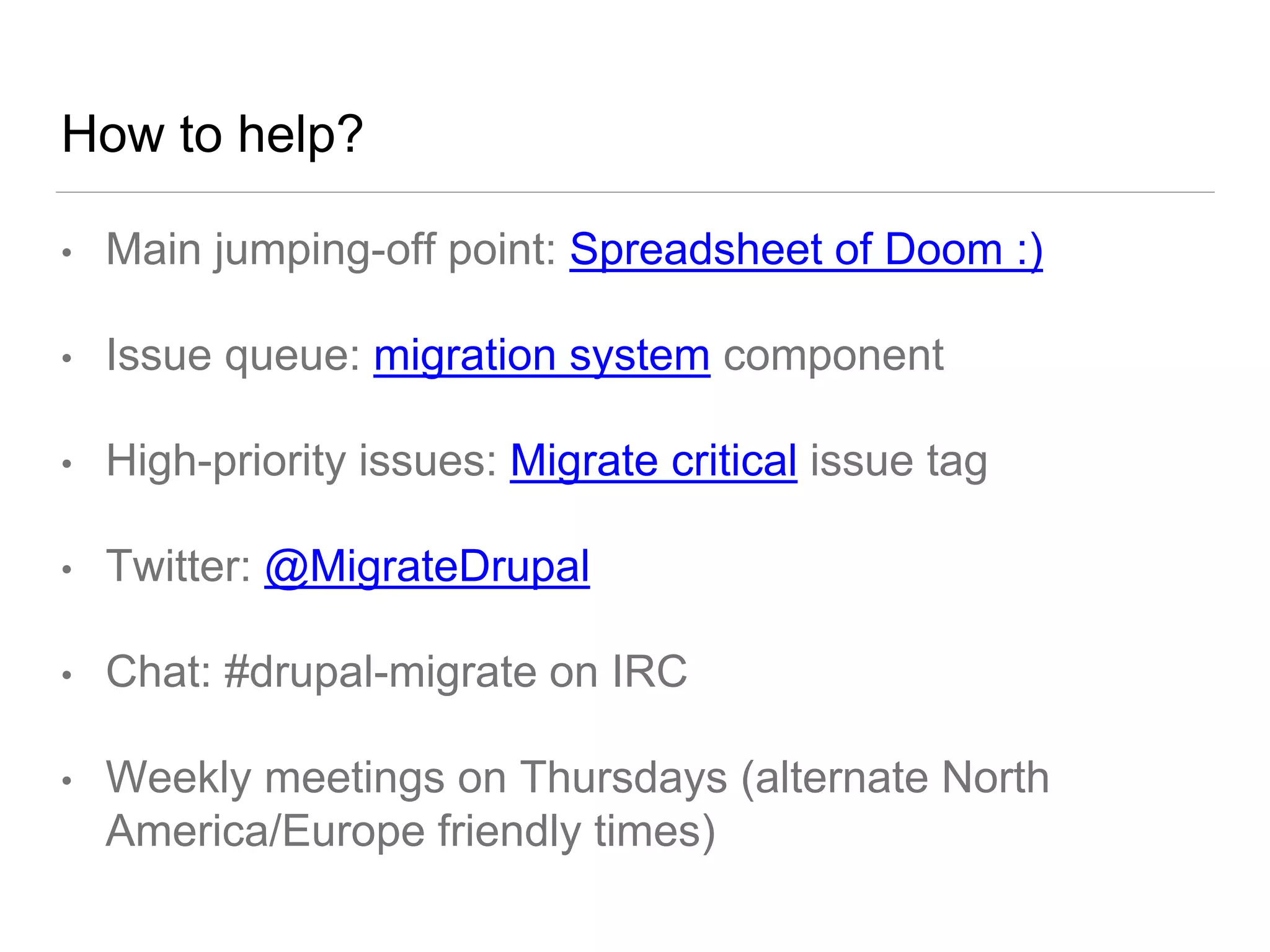 How to help?
• Main jumping-off point: Spreadsheet of Doom :)
• Issue queue: migration system component
• High-priority issues: Migrate critical issue tag
• Twitter: @MigrateDrupal
• Chat: #drupal-migrate on IRC
• Weekly meetings on Thursdays (alternate North
America/Europe friendly times)
 