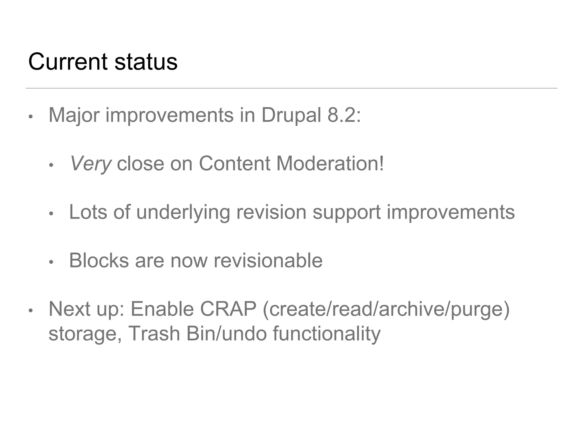 Current status
• Major improvements in Drupal 8.2:
• Very close on Content Moderation!
• Lots of underlying revision support improvements
• Blocks are now revisionable
• Next up: Enable CRAP (create/read/archive/purge)
storage, Trash Bin/undo functionality
 