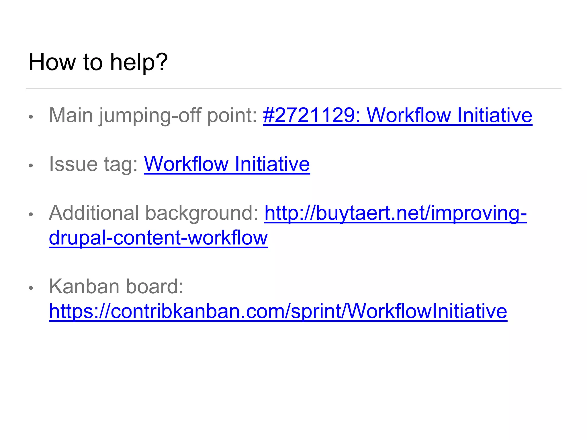 How to help?
• Main jumping-off point: #2721129: Workflow Initiative
• Issue tag: Workflow Initiative
• Additional background: http://buytaert.net/improving-
drupal-content-workflow
• Kanban board:
https://contribkanban.com/sprint/WorkflowInitiative
 