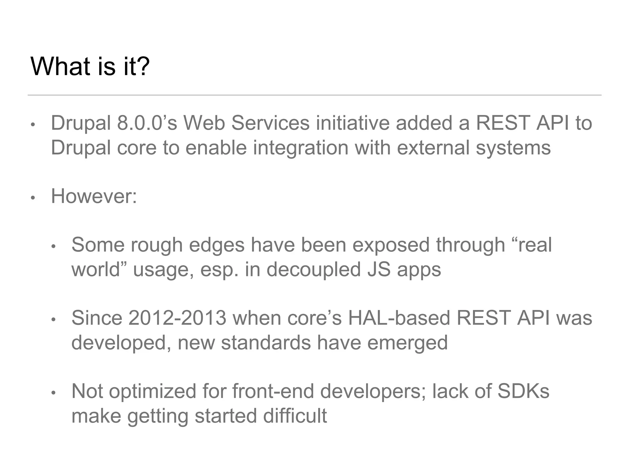 What is it?
• Drupal 8.0.0’s Web Services initiative added a REST API to
Drupal core to enable integration with external systems
• However:
• Some rough edges have been exposed through “real
world” usage, esp. in decoupled JS apps
• Since 2012-2013 when core’s HAL-based REST API was
developed, new standards have emerged
• Not optimized for front-end developers; lack of SDKs
make getting started difficult
 