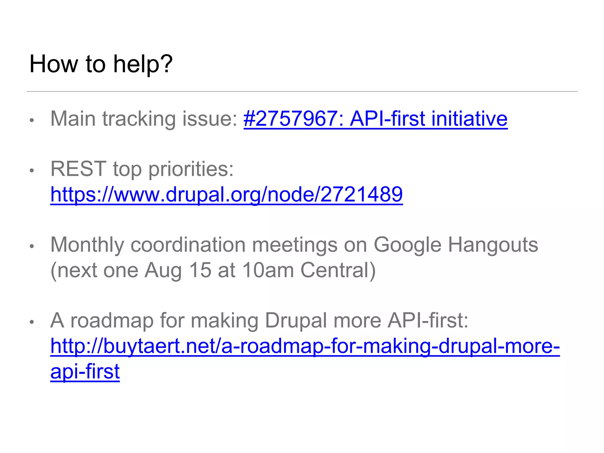 How to help?
• Main tracking issue: #2757967: API-first initiative
• REST top priorities:
https://www.drupal.org/node/2721489
• Monthly coordination meetings on Google Hangouts
(next one Aug 15 at 10am Central)
• A roadmap for making Drupal more API-first:
http://buytaert.net/a-roadmap-for-making-drupal-more-
api-first
 
