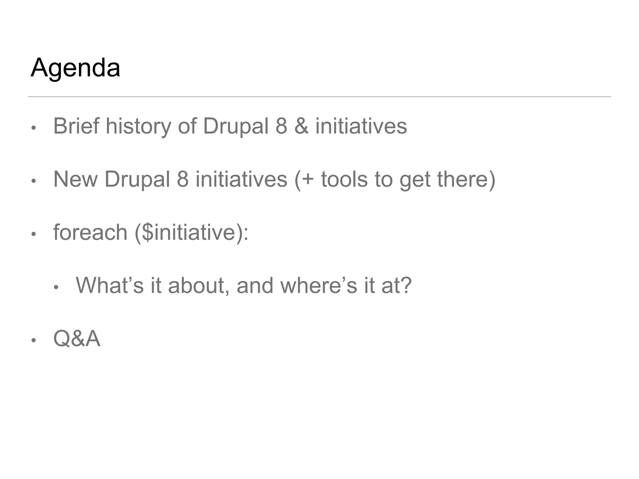 Agenda
• Brief history of Drupal 8 & initiatives
• New Drupal 8 initiatives (+ tools to get there)
• foreach ($initiative):
• What’s it about, and where’s it at?
• Q&A
 
