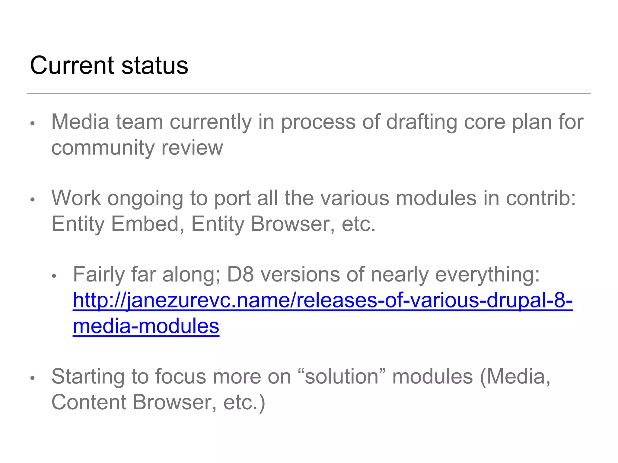 Current status
• Media team currently in process of drafting core plan for
community review
• Work ongoing to port all the various modules in contrib:
Entity Embed, Entity Browser, etc.
• Fairly far along; D8 versions of nearly everything:
http://janezurevc.name/releases-of-various-drupal-8-
media-modules
• Starting to focus more on “solution” modules (Media,
Content Browser, etc.)
 