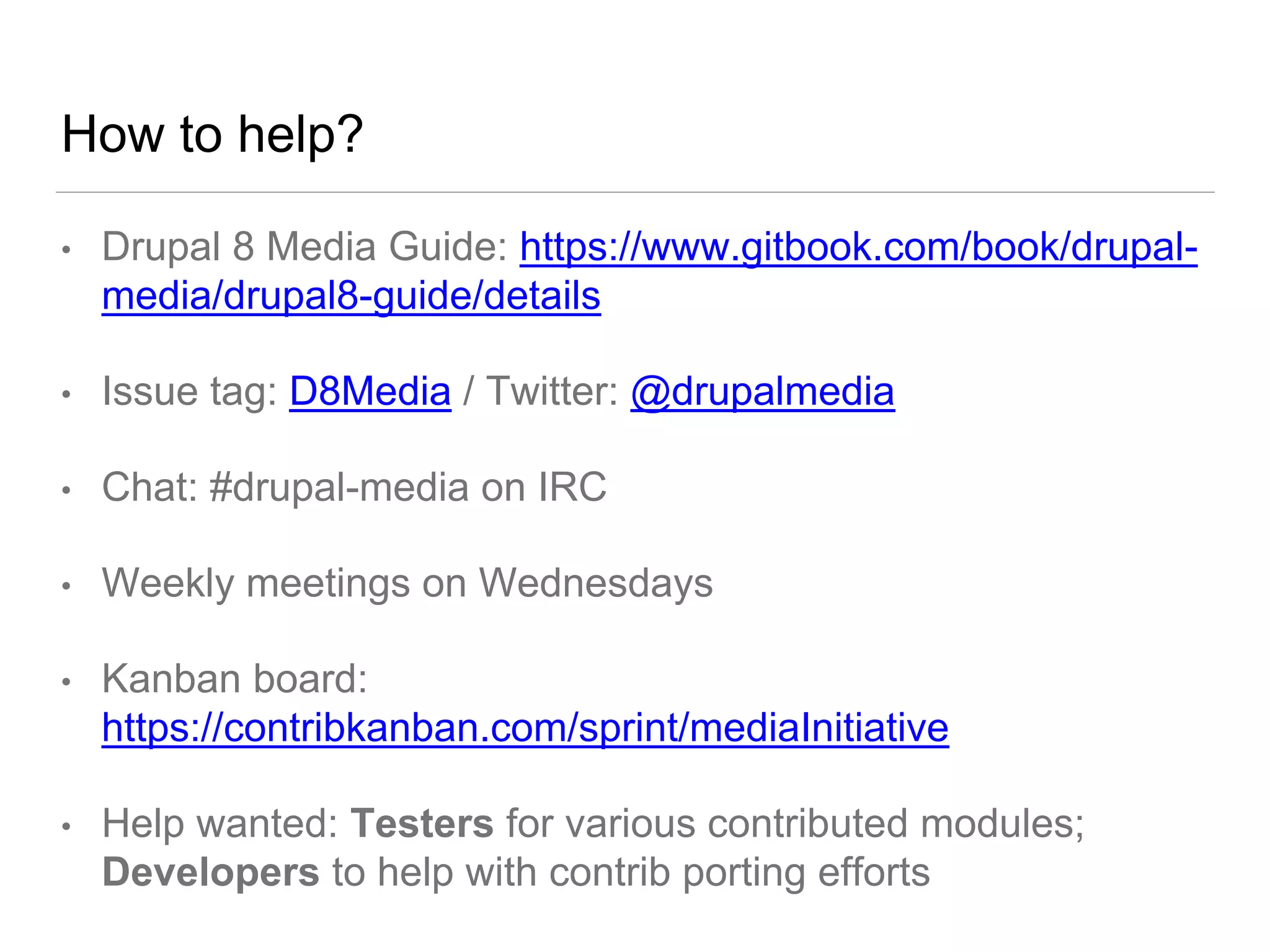How to help?
• Drupal 8 Media Guide: https://www.gitbook.com/book/drupal-
media/drupal8-guide/details
• Issue tag: D8Media / Twitter: @drupalmedia
• Chat: #drupal-media on IRC
• Weekly meetings on Wednesdays
• Kanban board:
https://contribkanban.com/sprint/mediaInitiative
• Help wanted: Testers for various contributed modules;
Developers to help with contrib porting efforts
 