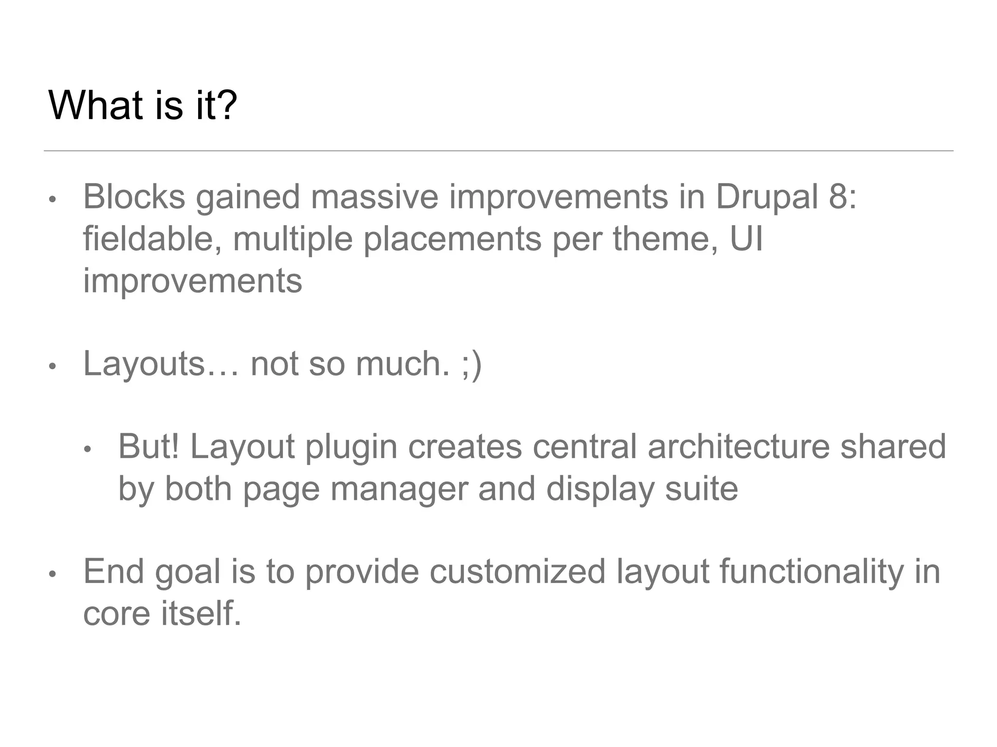 What is it?
• Blocks gained massive improvements in Drupal 8:
fieldable, multiple placements per theme, UI
improvements
• Layouts… not so much. ;)
• But! Layout plugin creates central architecture shared
by both page manager and display suite
• End goal is to provide customized layout functionality in
core itself.
 