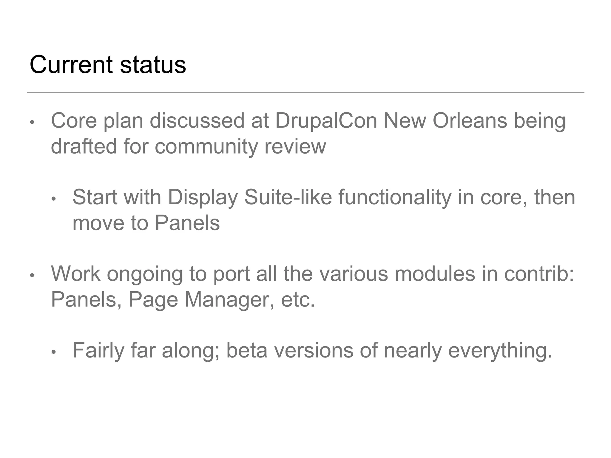 Current status
• Core plan discussed at DrupalCon New Orleans being
drafted for community review
• Start with Display Suite-like functionality in core, then
move to Panels
• Work ongoing to port all the various modules in contrib:
Panels, Page Manager, etc.
• Fairly far along; beta versions of nearly everything.
 