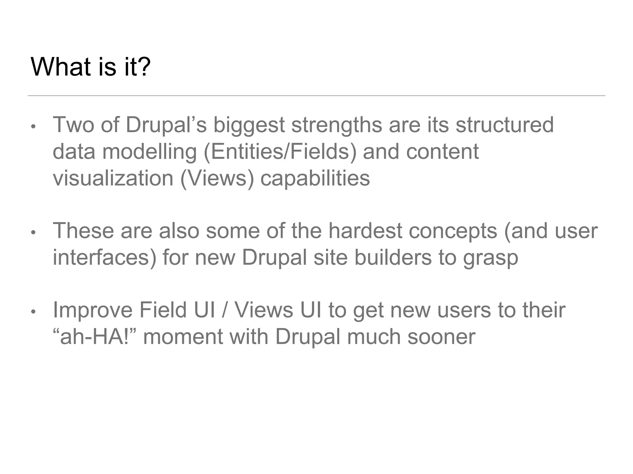What is it?
• Two of Drupal’s biggest strengths are its structured
data modelling (Entities/Fields) and content
visualization (Views) capabilities
• These are also some of the hardest concepts (and user
interfaces) for new Drupal site builders to grasp
• Improve Field UI / Views UI to get new users to their
“ah-HA!” moment with Drupal much sooner
 