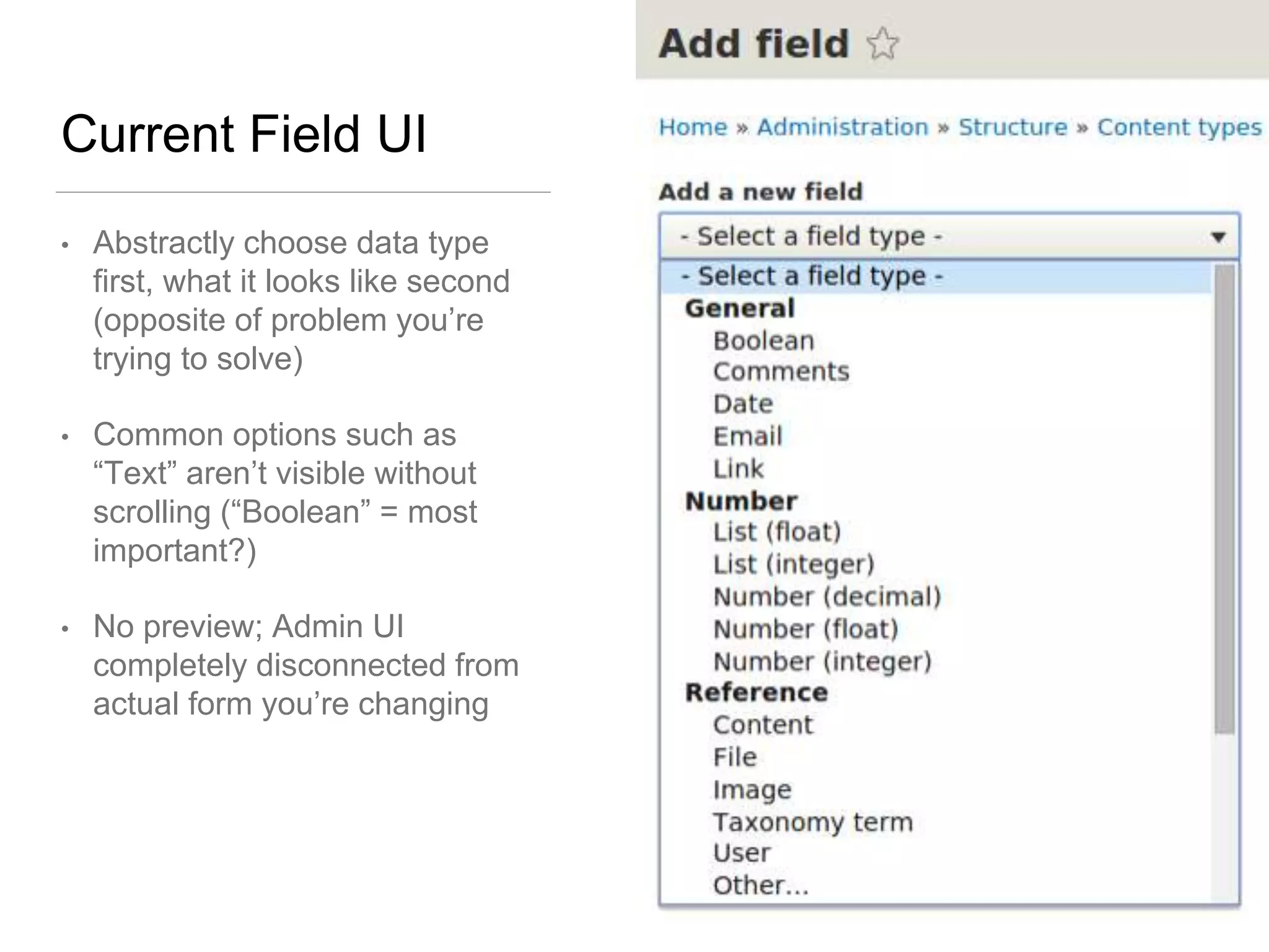 Current Field UI
• Abstractly choose data type
first, what it looks like second
(opposite of problem you’re
trying to solve)
• Common options such as
“Text” aren’t visible without
scrolling (“Boolean” = most
important?)
• No preview; Admin UI
completely disconnected from
actual form you’re changing
 