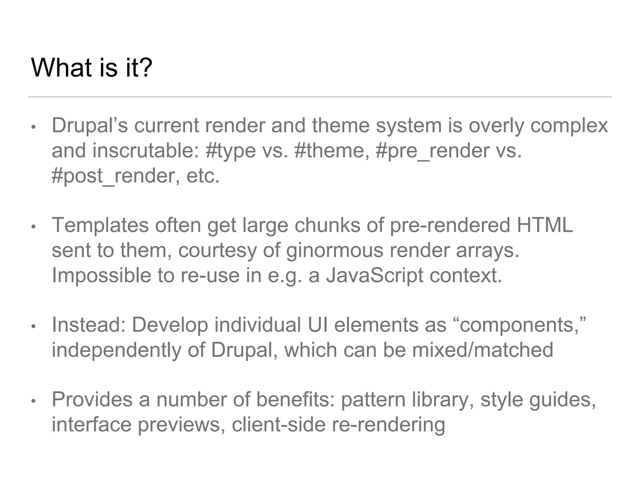 What is it?
• Drupal’s current render and theme system is overly complex
and inscrutable: #type vs. #theme, #pre_render vs.
#post_render, etc.
• Templates often get large chunks of pre-rendered HTML
sent to them, courtesy of ginormous render arrays.
Impossible to re-use in e.g. a JavaScript context.
• Instead: Develop individual UI elements as “components,”
independently of Drupal, which can be mixed/matched
• Provides a number of benefits: pattern library, style guides,
interface previews, client-side re-rendering
 