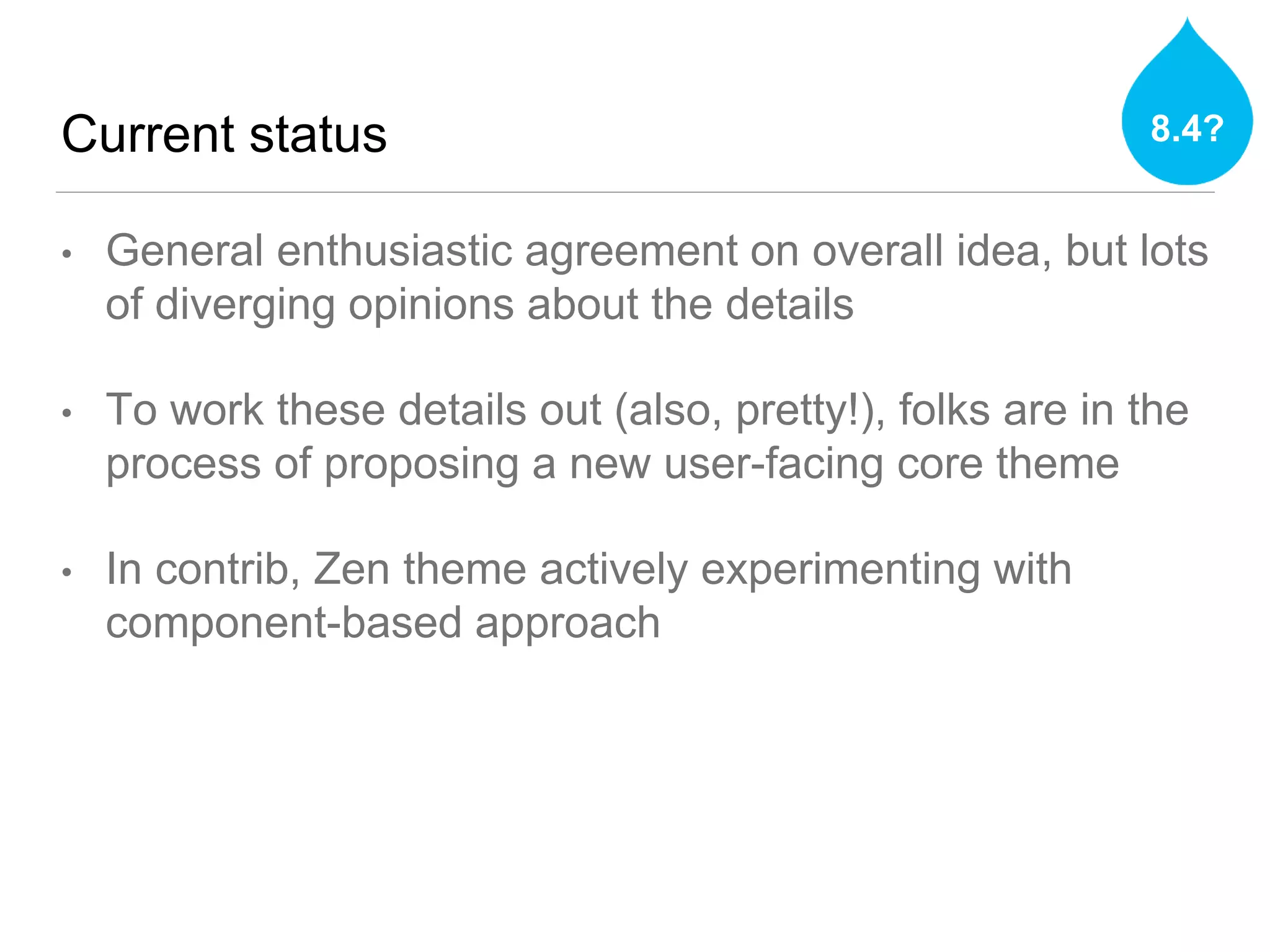 Current status
• General enthusiastic agreement on overall idea, but lots
of diverging opinions about the details
• To work these details out (also, pretty!), folks are in the
process of proposing a new user-facing core theme
• In contrib, Zen theme actively experimenting with
component-based approach
8.4?
 