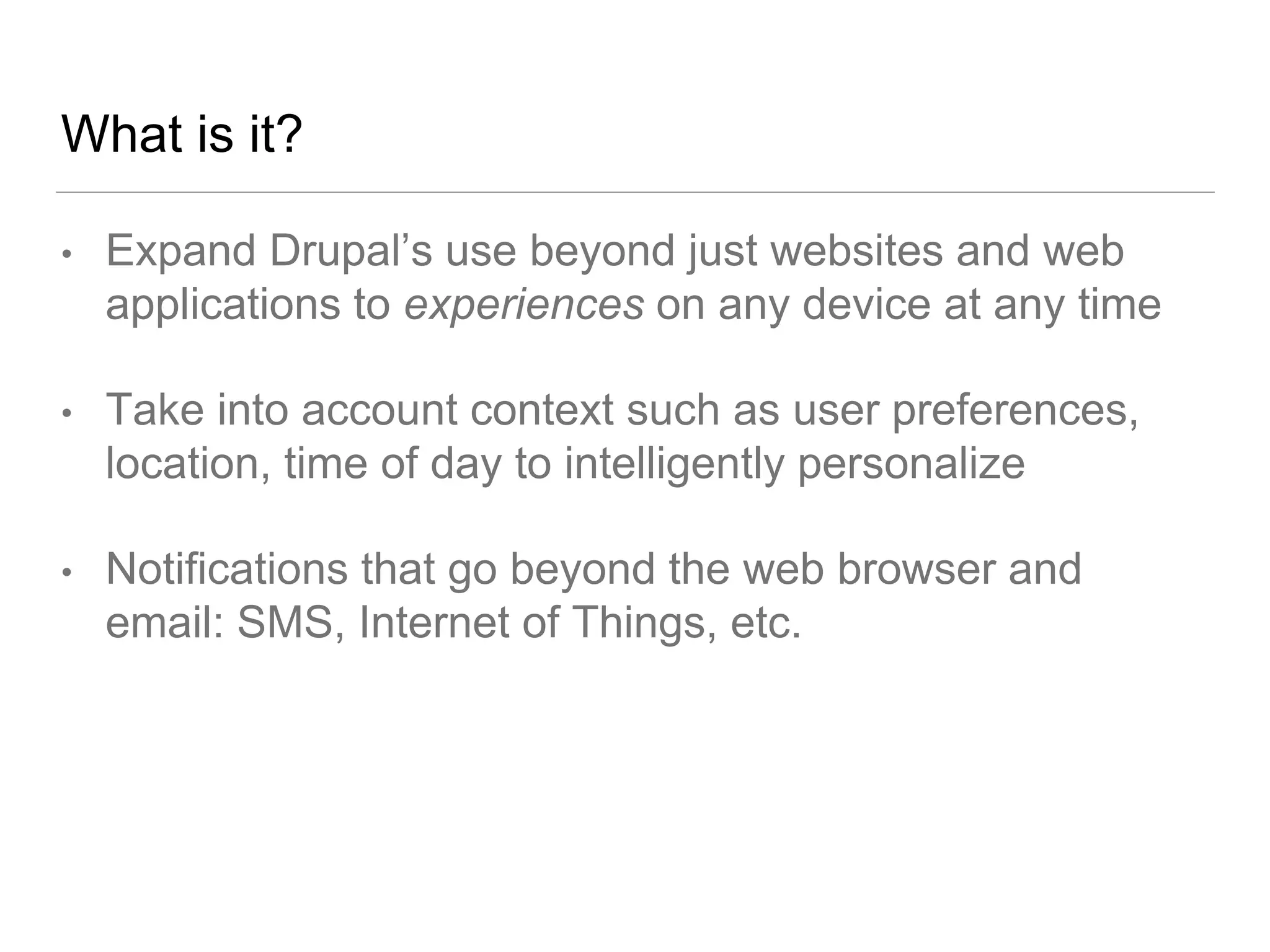 What is it?
• Expand Drupal’s use beyond just websites and web
applications to experiences on any device at any time
• Take into account context such as user preferences,
location, time of day to intelligently personalize
• Notifications that go beyond the web browser and
email: SMS, Internet of Things, etc.
 
