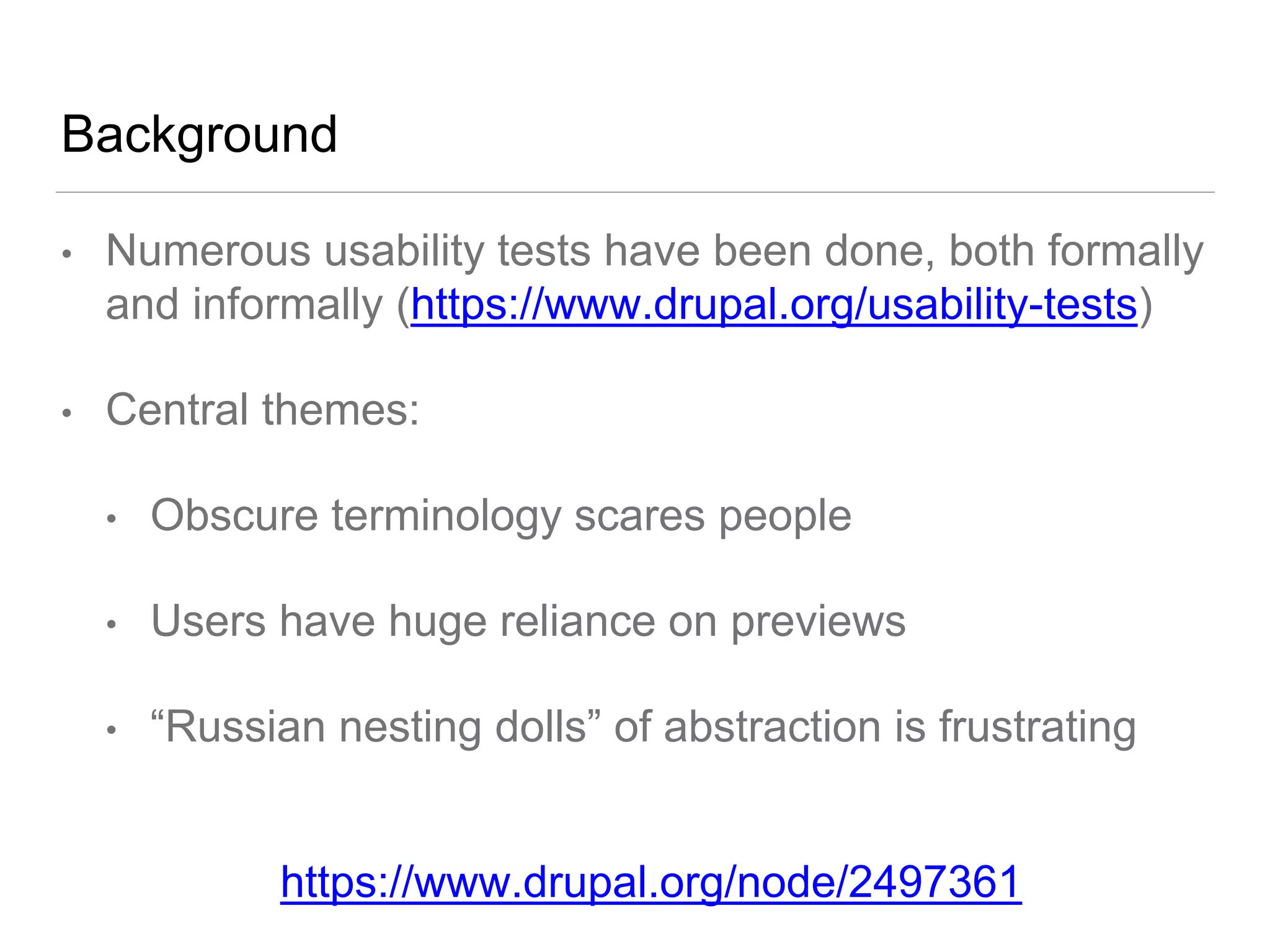 Background
• Numerous usability tests have been done, both formally
and informally (https://www.drupal.org/usability-tests)
• Central themes:
• Obscure terminology scares people
• Users have huge reliance on previews
• “Russian nesting dolls” of abstraction is frustrating
https://www.drupal.org/node/2497361
 