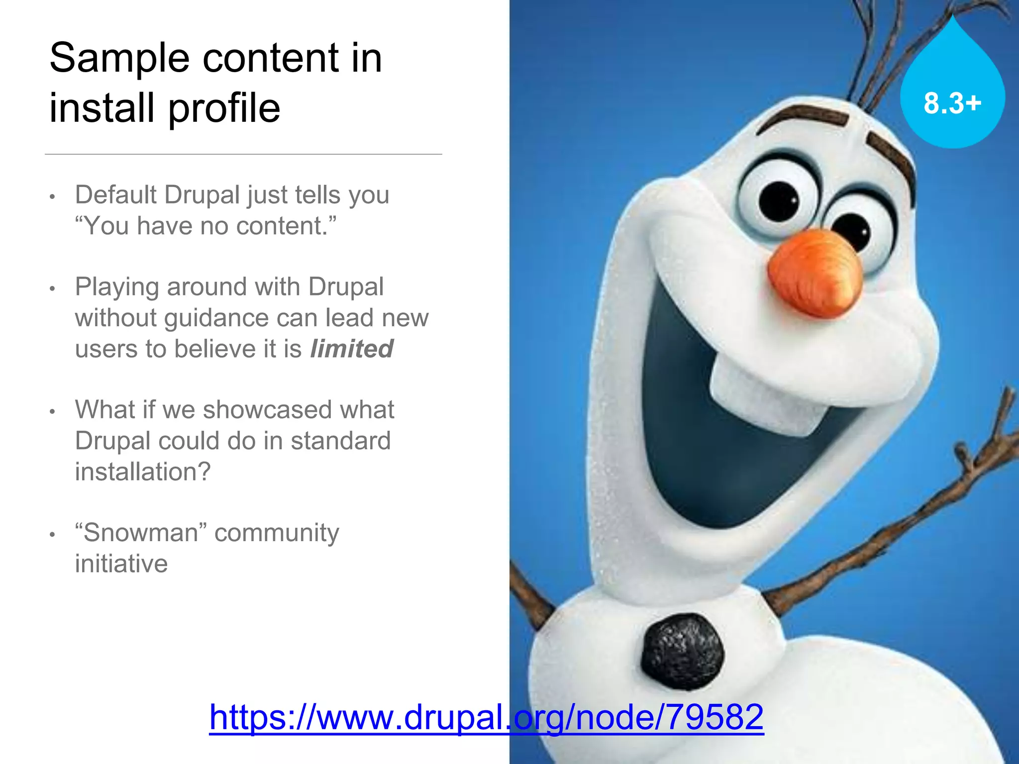 Sample content in
install profile
• Default Drupal just tells you
“You have no content.”
• Playing around with Drupal
without guidance can lead new
users to believe it is limited
• What if we showcased what
Drupal could do in standard
installation?
• “Snowman” community
initiative
https://www.drupal.org/node/79582
8.3+
 