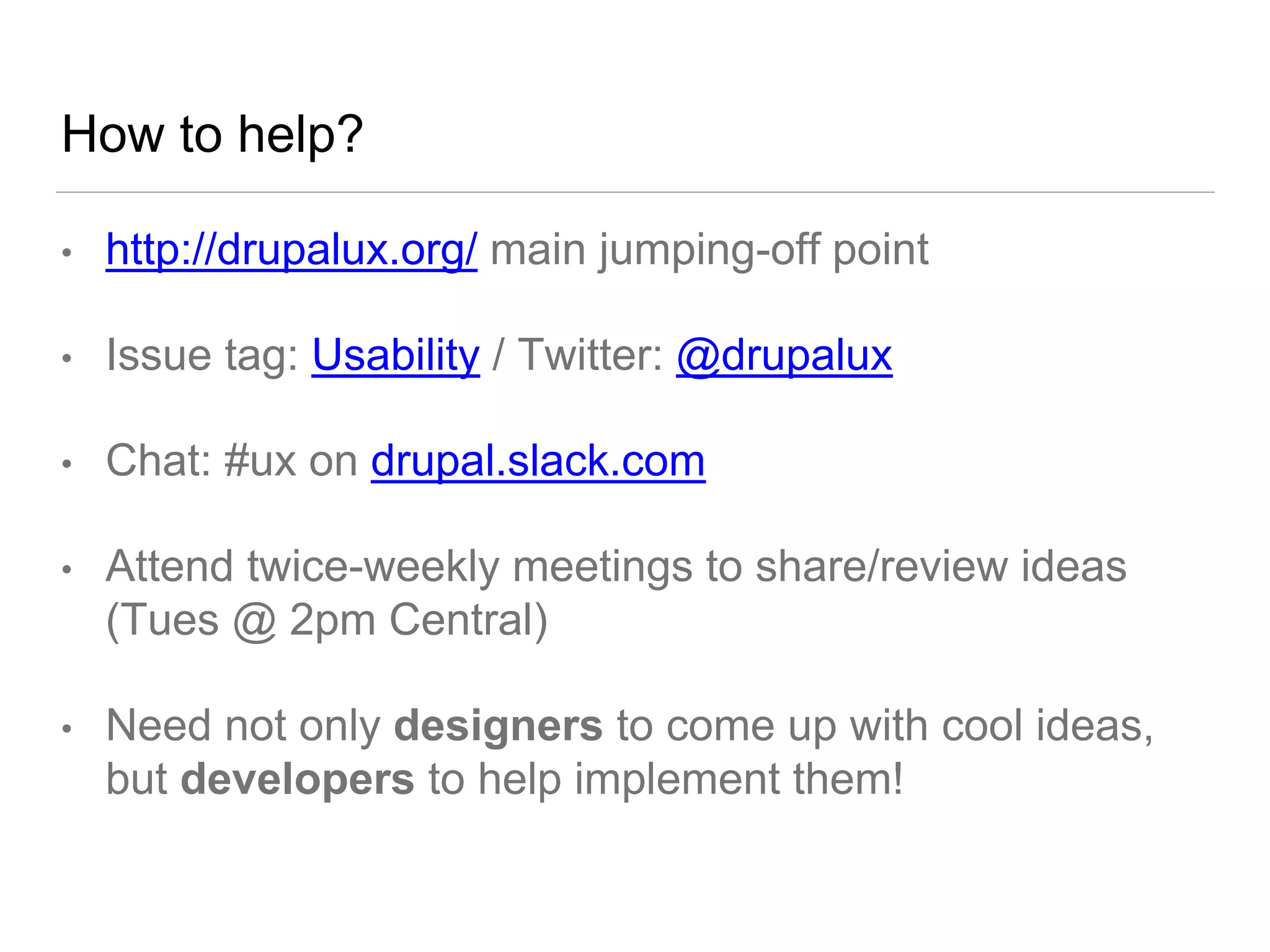 How to help?
• http://drupalux.org/ main jumping-off point
• Issue tag: Usability / Twitter: @drupalux
• Chat: #ux on drupal.slack.com
• Attend twice-weekly meetings to share/review ideas
(Tues @ 2pm Central)
• Need not only designers to come up with cool ideas,
but developers to help implement them!
 