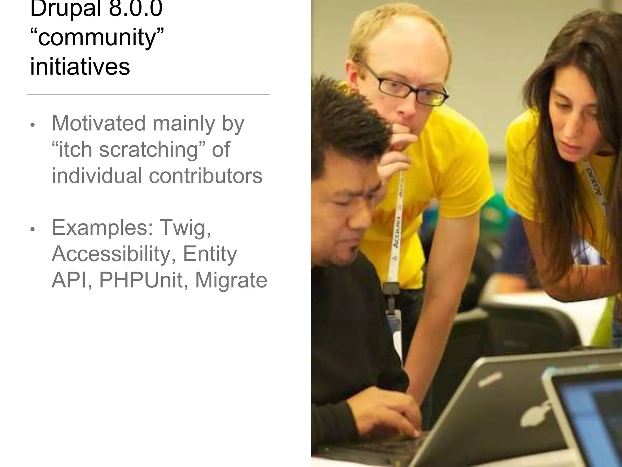 Drupal 8.0.0
“community”
initiatives
• Motivated mainly by
“itch scratching” of
individual contributors
• Examples: Twig,
Accessibility, Entity
API, PHPUnit, Migrate
 
