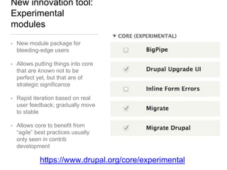 New innovation tool:
Experimental
modules
• New module package for
bleeding-edge users
• Allows putting things into core
that are known not to be
perfect yet, but that are of
strategic significance
• Rapid iteration based on real
user feedback; gradually move
to stable
• Allows core to benefit from
“agile” best practices usually
only seen in contrib
development
https://www.drupal.org/core/experimental
 