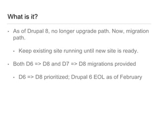 What is it?
• As of Drupal 8, no longer upgrade path. Now, migration
path.
• Keep existing site running until new site is ready.
• Both D6 => D8 and D7 => D8 migrations provided
• D6 => D8 prioritized; Drupal 6 EOL as of February
 