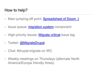 How to help?
• Main jumping-off point: Spreadsheet of Doom :)
• Issue queue: migration system component
• High-priority issues: Migrate critical issue tag
• Twitter: @MigrateDrupal
• Chat: #drupal-migrate on IRC
• Weekly meetings on Thursdays (alternate North
America/Europe friendly times)
 