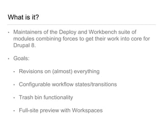 What is it?
• Maintainers of the Deploy and Workbench suite of
modules combining forces to get their work into core for
Drupal 8.
• Goals:
• Revisions on (almost) everything
• Configurable workflow states/transitions
• Trash bin functionality
• Full-site preview with Workspaces
 