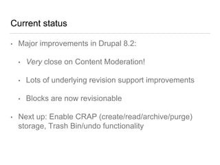 Current status
• Major improvements in Drupal 8.2:
• Very close on Content Moderation!
• Lots of underlying revision support improvements
• Blocks are now revisionable
• Next up: Enable CRAP (create/read/archive/purge)
storage, Trash Bin/undo functionality
 